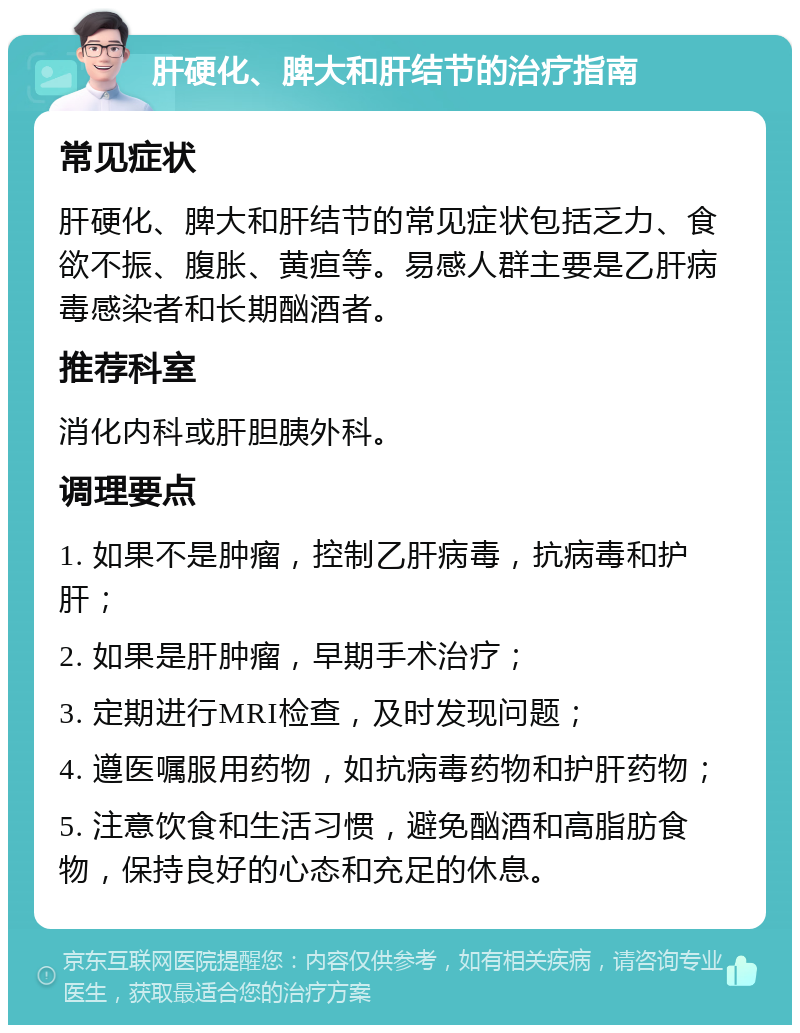 肝硬化、脾大和肝结节的治疗指南 常见症状 肝硬化、脾大和肝结节的常见症状包括乏力、食欲不振、腹胀、黄疸等。易感人群主要是乙肝病毒感染者和长期酗酒者。 推荐科室 消化内科或肝胆胰外科。 调理要点 1. 如果不是肿瘤，控制乙肝病毒，抗病毒和护肝； 2. 如果是肝肿瘤，早期手术治疗； 3. 定期进行MRI检查，及时发现问题； 4. 遵医嘱服用药物，如抗病毒药物和护肝药物； 5. 注意饮食和生活习惯，避免酗酒和高脂肪食物，保持良好的心态和充足的休息。