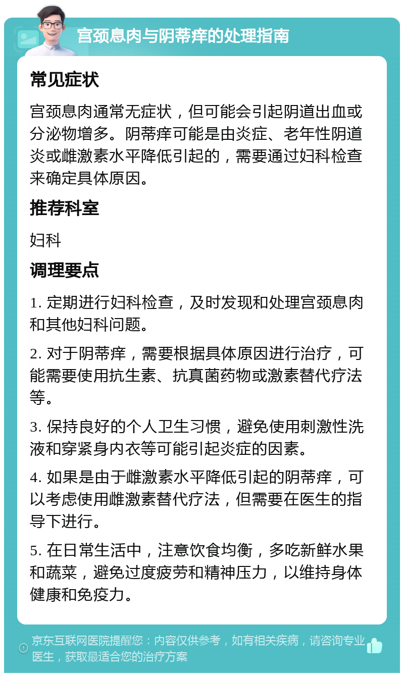 宫颈息肉与阴蒂痒的处理指南 常见症状 宫颈息肉通常无症状，但可能会引起阴道出血或分泌物增多。阴蒂痒可能是由炎症、老年性阴道炎或雌激素水平降低引起的，需要通过妇科检查来确定具体原因。 推荐科室 妇科 调理要点 1. 定期进行妇科检查，及时发现和处理宫颈息肉和其他妇科问题。 2. 对于阴蒂痒，需要根据具体原因进行治疗，可能需要使用抗生素、抗真菌药物或激素替代疗法等。 3. 保持良好的个人卫生习惯，避免使用刺激性洗液和穿紧身内衣等可能引起炎症的因素。 4. 如果是由于雌激素水平降低引起的阴蒂痒，可以考虑使用雌激素替代疗法，但需要在医生的指导下进行。 5. 在日常生活中，注意饮食均衡，多吃新鲜水果和蔬菜，避免过度疲劳和精神压力，以维持身体健康和免疫力。