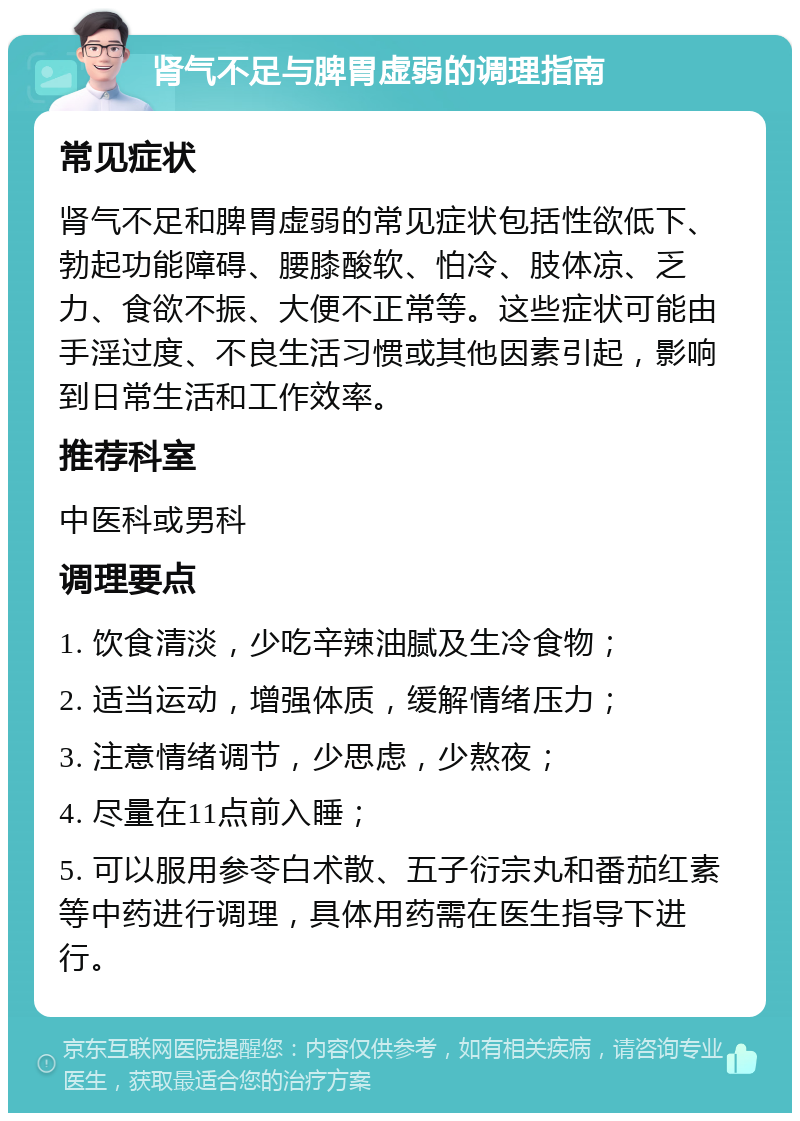 肾气不足与脾胃虚弱的调理指南 常见症状 肾气不足和脾胃虚弱的常见症状包括性欲低下、勃起功能障碍、腰膝酸软、怕冷、肢体凉、乏力、食欲不振、大便不正常等。这些症状可能由手淫过度、不良生活习惯或其他因素引起，影响到日常生活和工作效率。 推荐科室 中医科或男科 调理要点 1. 饮食清淡，少吃辛辣油腻及生冷食物； 2. 适当运动，增强体质，缓解情绪压力； 3. 注意情绪调节，少思虑，少熬夜； 4. 尽量在11点前入睡； 5. 可以服用参苓白术散、五子衍宗丸和番茄红素等中药进行调理，具体用药需在医生指导下进行。