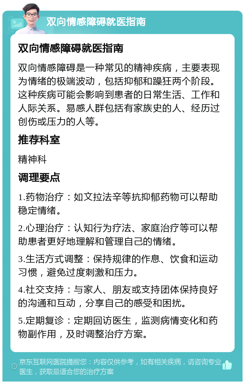 双向情感障碍就医指南 双向情感障碍就医指南 双向情感障碍是一种常见的精神疾病，主要表现为情绪的极端波动，包括抑郁和躁狂两个阶段。这种疾病可能会影响到患者的日常生活、工作和人际关系。易感人群包括有家族史的人、经历过创伤或压力的人等。 推荐科室 精神科 调理要点 1.药物治疗：如文拉法辛等抗抑郁药物可以帮助稳定情绪。 2.心理治疗：认知行为疗法、家庭治疗等可以帮助患者更好地理解和管理自己的情绪。 3.生活方式调整：保持规律的作息、饮食和运动习惯，避免过度刺激和压力。 4.社交支持：与家人、朋友或支持团体保持良好的沟通和互动，分享自己的感受和困扰。 5.定期复诊：定期回访医生，监测病情变化和药物副作用，及时调整治疗方案。