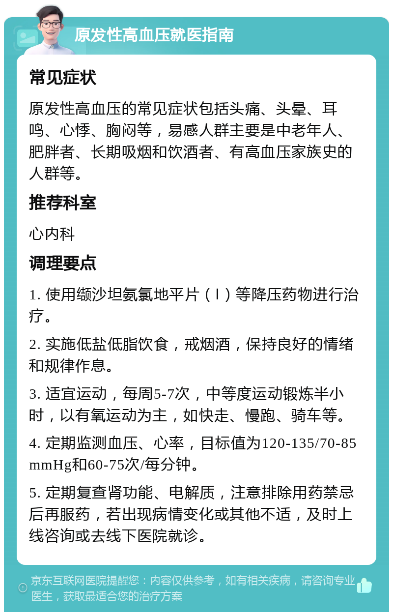 原发性高血压就医指南 常见症状 原发性高血压的常见症状包括头痛、头晕、耳鸣、心悸、胸闷等，易感人群主要是中老年人、肥胖者、长期吸烟和饮酒者、有高血压家族史的人群等。 推荐科室 心内科 调理要点 1. 使用缬沙坦氨氯地平片（Ⅰ）等降压药物进行治疗。 2. 实施低盐低脂饮食，戒烟酒，保持良好的情绪和规律作息。 3. 适宜运动，每周5-7次，中等度运动锻炼半小时，以有氧运动为主，如快走、慢跑、骑车等。 4. 定期监测血压、心率，目标值为120-135/70-85mmHg和60-75次/每分钟。 5. 定期复查肾功能、电解质，注意排除用药禁忌后再服药，若出现病情变化或其他不适，及时上线咨询或去线下医院就诊。