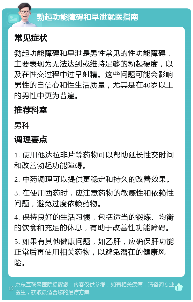 勃起功能障碍和早泄就医指南 常见症状 勃起功能障碍和早泄是男性常见的性功能障碍，主要表现为无法达到或维持足够的勃起硬度，以及在性交过程中过早射精。这些问题可能会影响男性的自信心和性生活质量，尤其是在40岁以上的男性中更为普遍。 推荐科室 男科 调理要点 1. 使用他达拉非片等药物可以帮助延长性交时间和改善勃起功能障碍。 2. 中药调理可以提供更稳定和持久的改善效果。 3. 在使用西药时，应注意药物的敏感性和依赖性问题，避免过度依赖药物。 4. 保持良好的生活习惯，包括适当的锻炼、均衡的饮食和充足的休息，有助于改善性功能障碍。 5. 如果有其他健康问题，如乙肝，应确保肝功能正常后再使用相关药物，以避免潜在的健康风险。