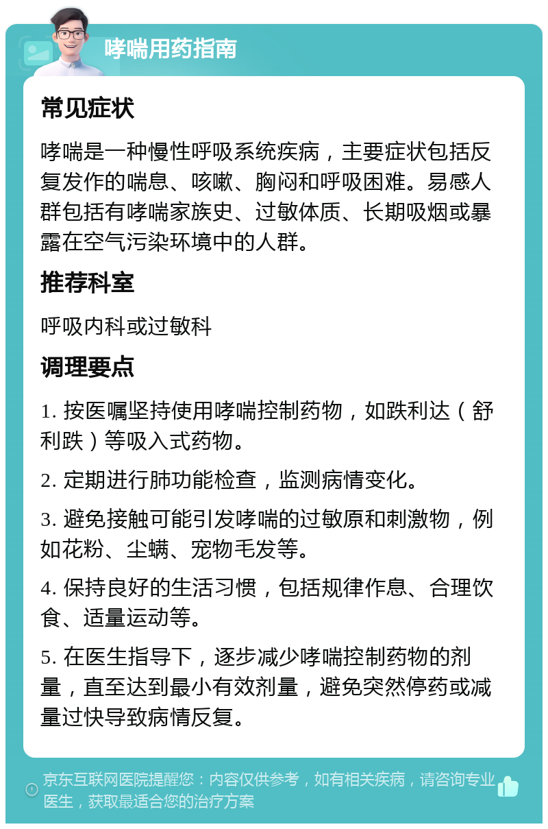 哮喘用药指南 常见症状 哮喘是一种慢性呼吸系统疾病，主要症状包括反复发作的喘息、咳嗽、胸闷和呼吸困难。易感人群包括有哮喘家族史、过敏体质、长期吸烟或暴露在空气污染环境中的人群。 推荐科室 呼吸内科或过敏科 调理要点 1. 按医嘱坚持使用哮喘控制药物，如跌利达（舒利跌）等吸入式药物。 2. 定期进行肺功能检查，监测病情变化。 3. 避免接触可能引发哮喘的过敏原和刺激物，例如花粉、尘螨、宠物毛发等。 4. 保持良好的生活习惯，包括规律作息、合理饮食、适量运动等。 5. 在医生指导下，逐步减少哮喘控制药物的剂量，直至达到最小有效剂量，避免突然停药或减量过快导致病情反复。