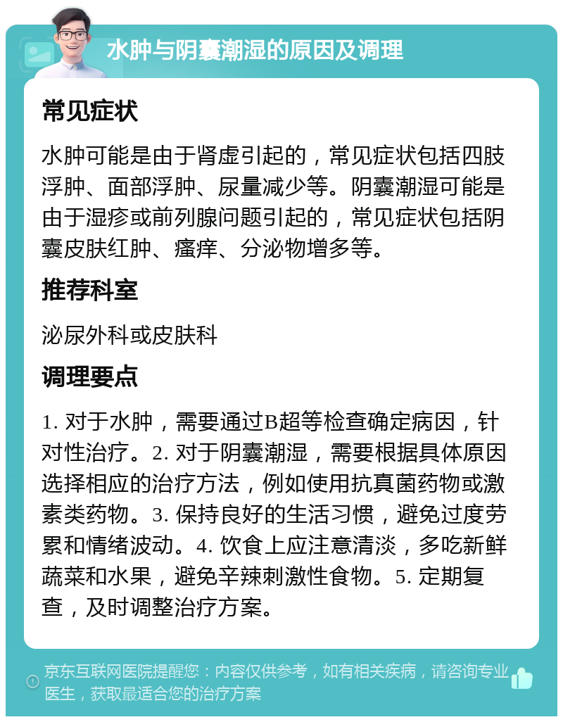 水肿与阴囊潮湿的原因及调理 常见症状 水肿可能是由于肾虚引起的，常见症状包括四肢浮肿、面部浮肿、尿量减少等。阴囊潮湿可能是由于湿疹或前列腺问题引起的，常见症状包括阴囊皮肤红肿、瘙痒、分泌物增多等。 推荐科室 泌尿外科或皮肤科 调理要点 1. 对于水肿，需要通过B超等检查确定病因，针对性治疗。2. 对于阴囊潮湿，需要根据具体原因选择相应的治疗方法，例如使用抗真菌药物或激素类药物。3. 保持良好的生活习惯，避免过度劳累和情绪波动。4. 饮食上应注意清淡，多吃新鲜蔬菜和水果，避免辛辣刺激性食物。5. 定期复查，及时调整治疗方案。