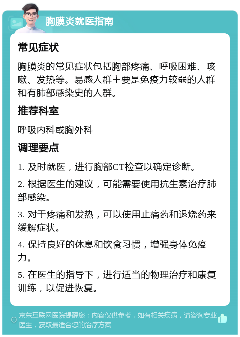 胸膜炎就医指南 常见症状 胸膜炎的常见症状包括胸部疼痛、呼吸困难、咳嗽、发热等。易感人群主要是免疫力较弱的人群和有肺部感染史的人群。 推荐科室 呼吸内科或胸外科 调理要点 1. 及时就医，进行胸部CT检查以确定诊断。 2. 根据医生的建议，可能需要使用抗生素治疗肺部感染。 3. 对于疼痛和发热，可以使用止痛药和退烧药来缓解症状。 4. 保持良好的休息和饮食习惯，增强身体免疫力。 5. 在医生的指导下，进行适当的物理治疗和康复训练，以促进恢复。