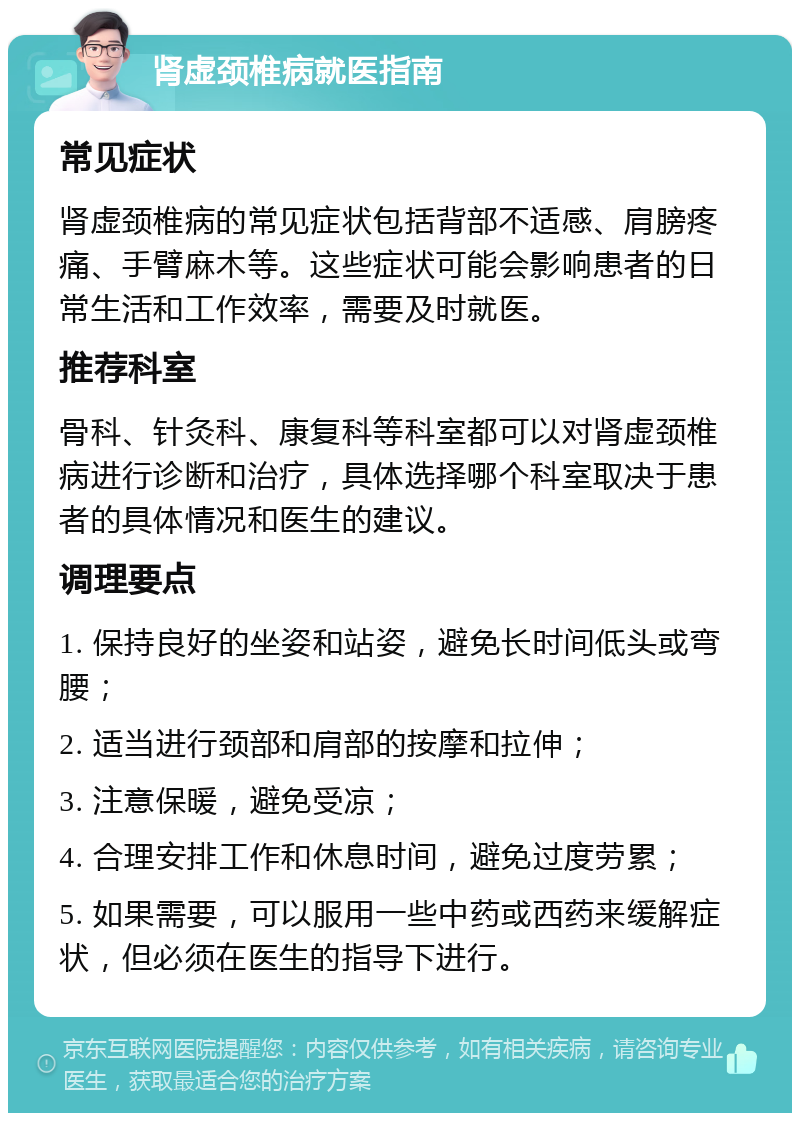 肾虚颈椎病就医指南 常见症状 肾虚颈椎病的常见症状包括背部不适感、肩膀疼痛、手臂麻木等。这些症状可能会影响患者的日常生活和工作效率，需要及时就医。 推荐科室 骨科、针灸科、康复科等科室都可以对肾虚颈椎病进行诊断和治疗，具体选择哪个科室取决于患者的具体情况和医生的建议。 调理要点 1. 保持良好的坐姿和站姿，避免长时间低头或弯腰； 2. 适当进行颈部和肩部的按摩和拉伸； 3. 注意保暖，避免受凉； 4. 合理安排工作和休息时间，避免过度劳累； 5. 如果需要，可以服用一些中药或西药来缓解症状，但必须在医生的指导下进行。