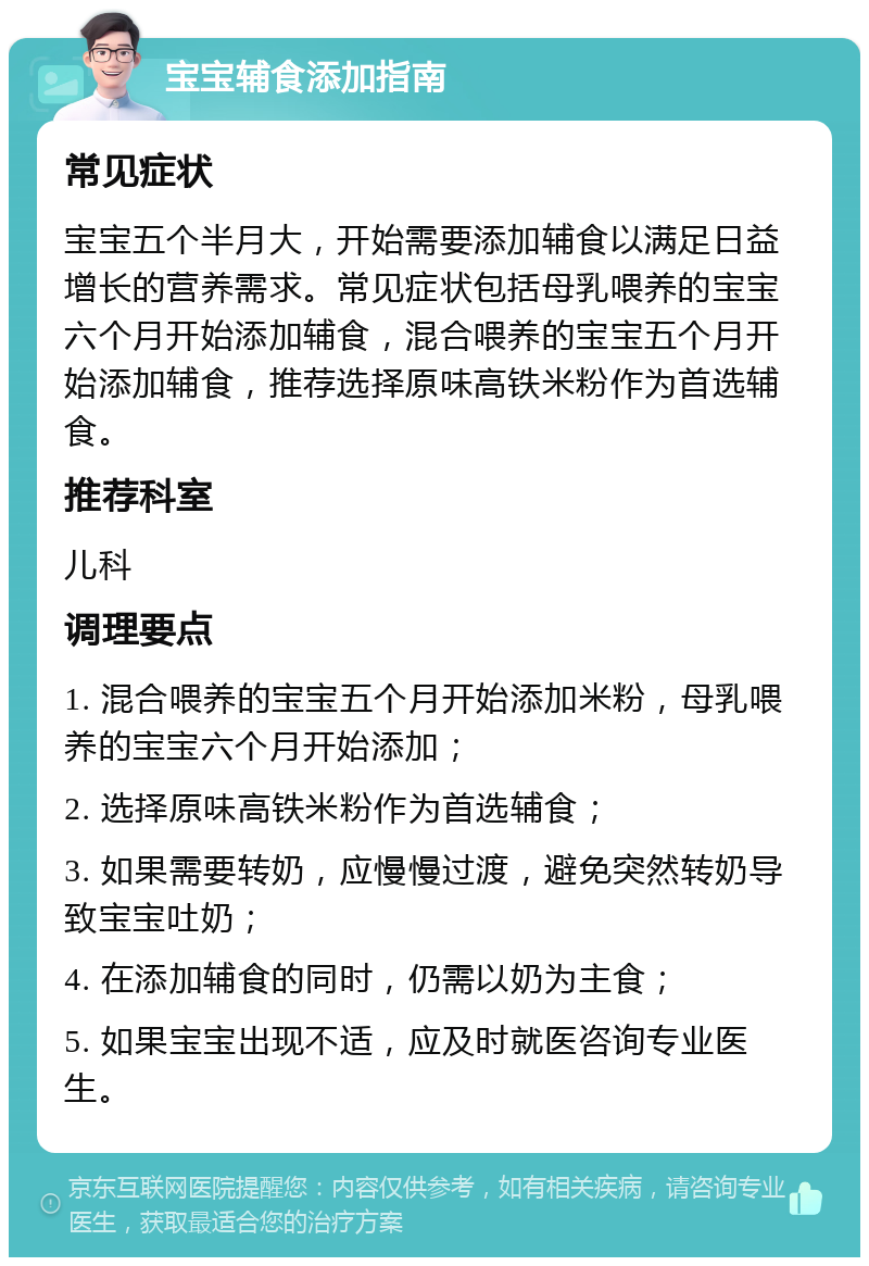 宝宝辅食添加指南 常见症状 宝宝五个半月大，开始需要添加辅食以满足日益增长的营养需求。常见症状包括母乳喂养的宝宝六个月开始添加辅食，混合喂养的宝宝五个月开始添加辅食，推荐选择原味高铁米粉作为首选辅食。 推荐科室 儿科 调理要点 1. 混合喂养的宝宝五个月开始添加米粉，母乳喂养的宝宝六个月开始添加； 2. 选择原味高铁米粉作为首选辅食； 3. 如果需要转奶，应慢慢过渡，避免突然转奶导致宝宝吐奶； 4. 在添加辅食的同时，仍需以奶为主食； 5. 如果宝宝出现不适，应及时就医咨询专业医生。