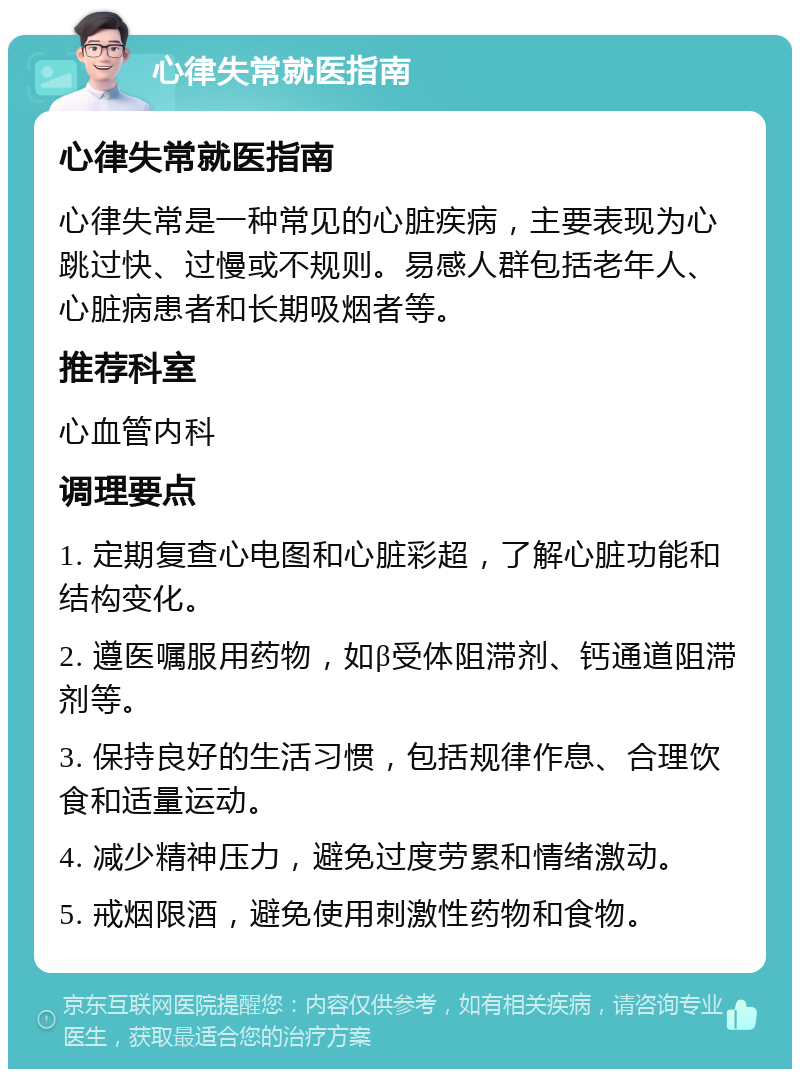 心律失常就医指南 心律失常就医指南 心律失常是一种常见的心脏疾病，主要表现为心跳过快、过慢或不规则。易感人群包括老年人、心脏病患者和长期吸烟者等。 推荐科室 心血管内科 调理要点 1. 定期复查心电图和心脏彩超，了解心脏功能和结构变化。 2. 遵医嘱服用药物，如β受体阻滞剂、钙通道阻滞剂等。 3. 保持良好的生活习惯，包括规律作息、合理饮食和适量运动。 4. 减少精神压力，避免过度劳累和情绪激动。 5. 戒烟限酒，避免使用刺激性药物和食物。