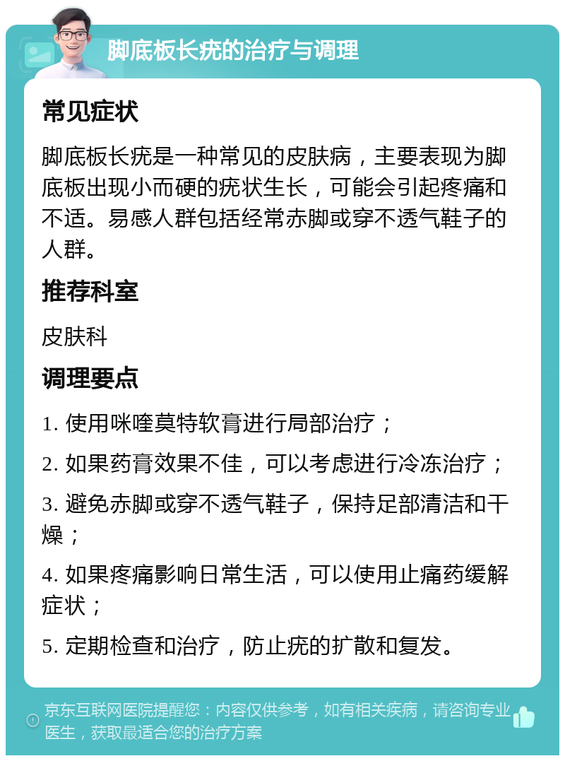 脚底板长疣的治疗与调理 常见症状 脚底板长疣是一种常见的皮肤病，主要表现为脚底板出现小而硬的疣状生长，可能会引起疼痛和不适。易感人群包括经常赤脚或穿不透气鞋子的人群。 推荐科室 皮肤科 调理要点 1. 使用咪喹莫特软膏进行局部治疗； 2. 如果药膏效果不佳，可以考虑进行冷冻治疗； 3. 避免赤脚或穿不透气鞋子，保持足部清洁和干燥； 4. 如果疼痛影响日常生活，可以使用止痛药缓解症状； 5. 定期检查和治疗，防止疣的扩散和复发。