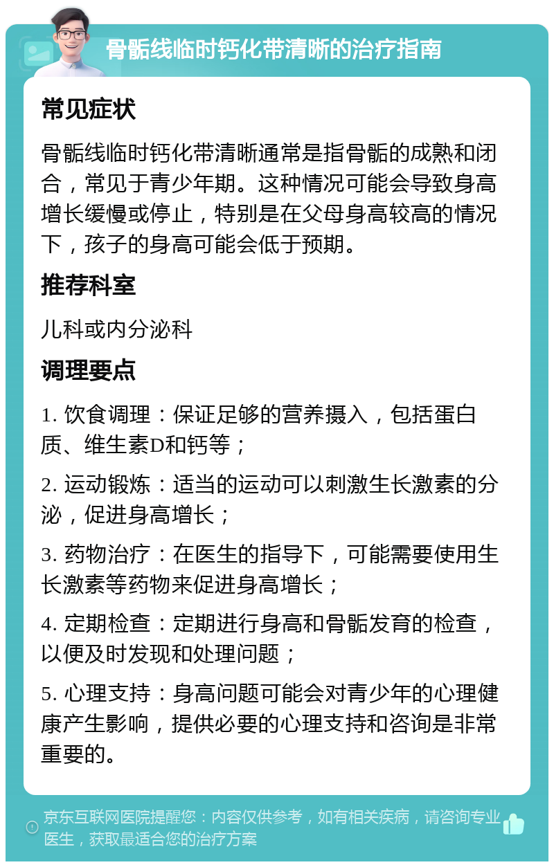 骨骺线临时钙化带清晰的治疗指南 常见症状 骨骺线临时钙化带清晰通常是指骨骺的成熟和闭合，常见于青少年期。这种情况可能会导致身高增长缓慢或停止，特别是在父母身高较高的情况下，孩子的身高可能会低于预期。 推荐科室 儿科或内分泌科 调理要点 1. 饮食调理：保证足够的营养摄入，包括蛋白质、维生素D和钙等； 2. 运动锻炼：适当的运动可以刺激生长激素的分泌，促进身高增长； 3. 药物治疗：在医生的指导下，可能需要使用生长激素等药物来促进身高增长； 4. 定期检查：定期进行身高和骨骺发育的检查，以便及时发现和处理问题； 5. 心理支持：身高问题可能会对青少年的心理健康产生影响，提供必要的心理支持和咨询是非常重要的。