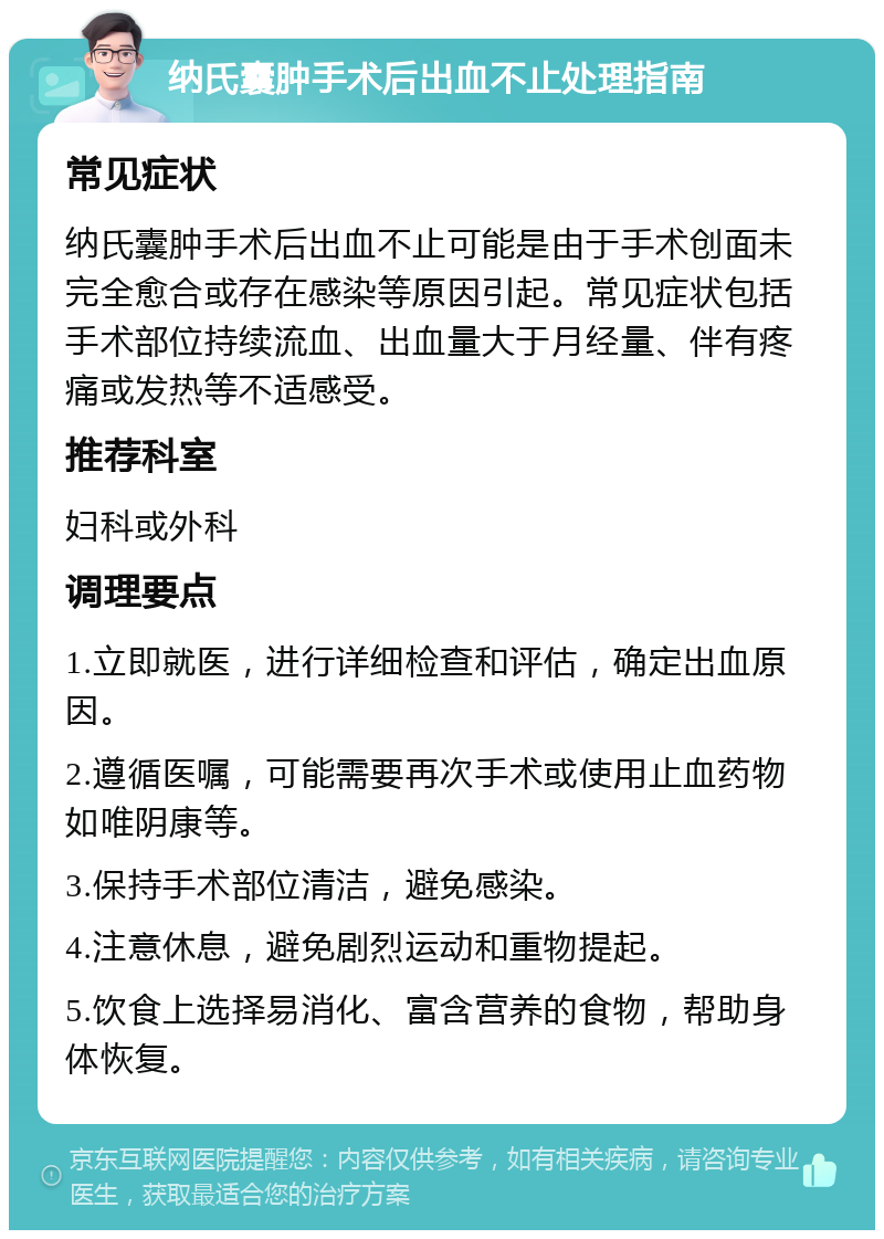 纳氏囊肿手术后出血不止处理指南 常见症状 纳氏囊肿手术后出血不止可能是由于手术创面未完全愈合或存在感染等原因引起。常见症状包括手术部位持续流血、出血量大于月经量、伴有疼痛或发热等不适感受。 推荐科室 妇科或外科 调理要点 1.立即就医，进行详细检查和评估，确定出血原因。 2.遵循医嘱，可能需要再次手术或使用止血药物如唯阴康等。 3.保持手术部位清洁，避免感染。 4.注意休息，避免剧烈运动和重物提起。 5.饮食上选择易消化、富含营养的食物，帮助身体恢复。