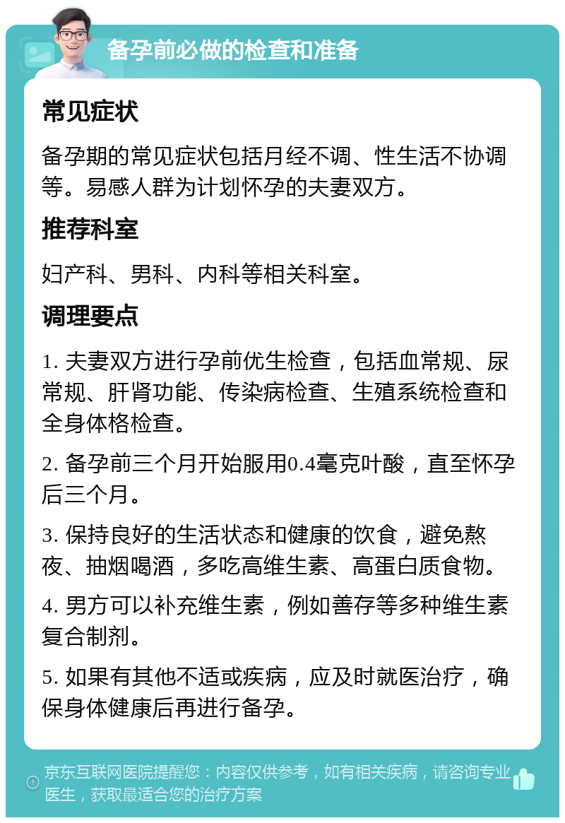 备孕前必做的检查和准备 常见症状 备孕期的常见症状包括月经不调、性生活不协调等。易感人群为计划怀孕的夫妻双方。 推荐科室 妇产科、男科、内科等相关科室。 调理要点 1. 夫妻双方进行孕前优生检查，包括血常规、尿常规、肝肾功能、传染病检查、生殖系统检查和全身体格检查。 2. 备孕前三个月开始服用0.4毫克叶酸，直至怀孕后三个月。 3. 保持良好的生活状态和健康的饮食，避免熬夜、抽烟喝酒，多吃高维生素、高蛋白质食物。 4. 男方可以补充维生素，例如善存等多种维生素复合制剂。 5. 如果有其他不适或疾病，应及时就医治疗，确保身体健康后再进行备孕。