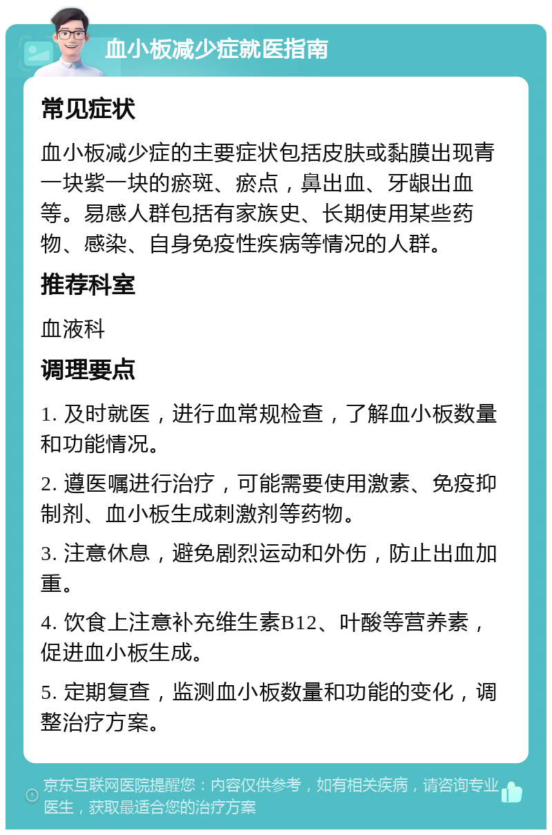 血小板减少症就医指南 常见症状 血小板减少症的主要症状包括皮肤或黏膜出现青一块紫一块的瘀斑、瘀点，鼻出血、牙龈出血等。易感人群包括有家族史、长期使用某些药物、感染、自身免疫性疾病等情况的人群。 推荐科室 血液科 调理要点 1. 及时就医，进行血常规检查，了解血小板数量和功能情况。 2. 遵医嘱进行治疗，可能需要使用激素、免疫抑制剂、血小板生成刺激剂等药物。 3. 注意休息，避免剧烈运动和外伤，防止出血加重。 4. 饮食上注意补充维生素B12、叶酸等营养素，促进血小板生成。 5. 定期复查，监测血小板数量和功能的变化，调整治疗方案。