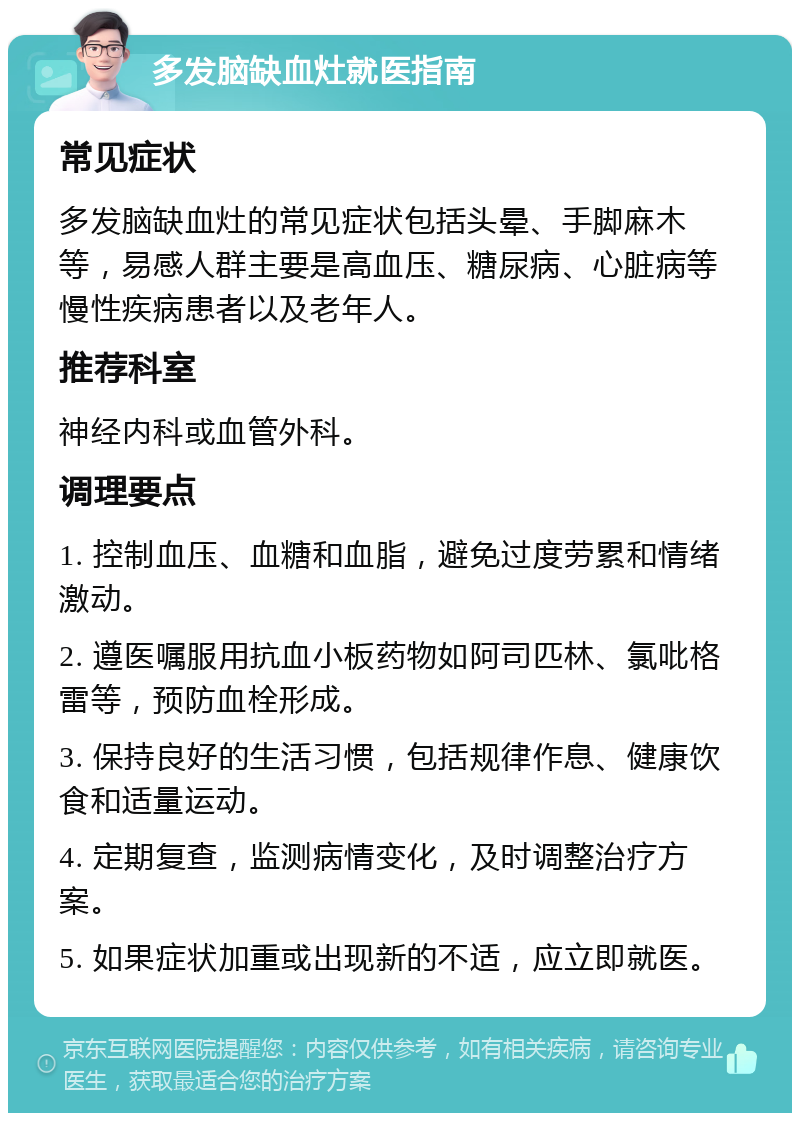 多发脑缺血灶就医指南 常见症状 多发脑缺血灶的常见症状包括头晕、手脚麻木等，易感人群主要是高血压、糖尿病、心脏病等慢性疾病患者以及老年人。 推荐科室 神经内科或血管外科。 调理要点 1. 控制血压、血糖和血脂，避免过度劳累和情绪激动。 2. 遵医嘱服用抗血小板药物如阿司匹林、氯吡格雷等，预防血栓形成。 3. 保持良好的生活习惯，包括规律作息、健康饮食和适量运动。 4. 定期复查，监测病情变化，及时调整治疗方案。 5. 如果症状加重或出现新的不适，应立即就医。