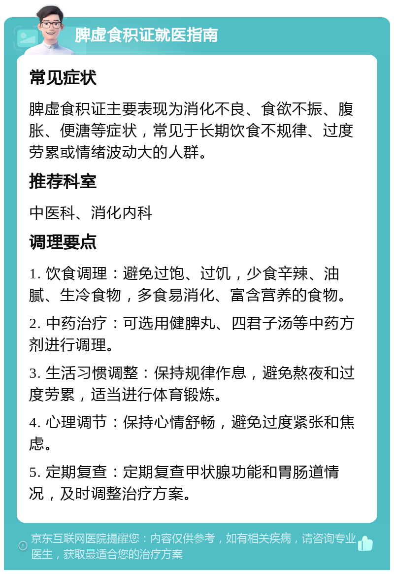 脾虚食积证就医指南 常见症状 脾虚食积证主要表现为消化不良、食欲不振、腹胀、便溏等症状，常见于长期饮食不规律、过度劳累或情绪波动大的人群。 推荐科室 中医科、消化内科 调理要点 1. 饮食调理：避免过饱、过饥，少食辛辣、油腻、生冷食物，多食易消化、富含营养的食物。 2. 中药治疗：可选用健脾丸、四君子汤等中药方剂进行调理。 3. 生活习惯调整：保持规律作息，避免熬夜和过度劳累，适当进行体育锻炼。 4. 心理调节：保持心情舒畅，避免过度紧张和焦虑。 5. 定期复查：定期复查甲状腺功能和胃肠道情况，及时调整治疗方案。