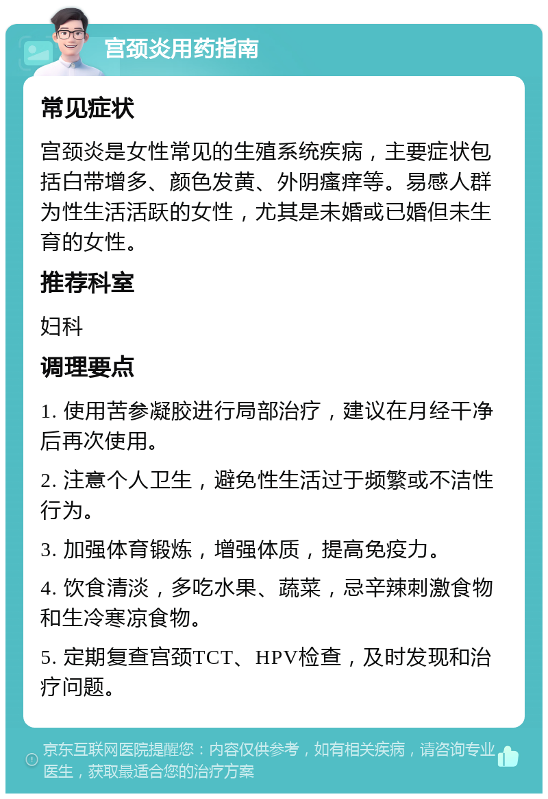 宫颈炎用药指南 常见症状 宫颈炎是女性常见的生殖系统疾病，主要症状包括白带增多、颜色发黄、外阴瘙痒等。易感人群为性生活活跃的女性，尤其是未婚或已婚但未生育的女性。 推荐科室 妇科 调理要点 1. 使用苦参凝胶进行局部治疗，建议在月经干净后再次使用。 2. 注意个人卫生，避免性生活过于频繁或不洁性行为。 3. 加强体育锻炼，增强体质，提高免疫力。 4. 饮食清淡，多吃水果、蔬菜，忌辛辣刺激食物和生冷寒凉食物。 5. 定期复查宫颈TCT、HPV检查，及时发现和治疗问题。