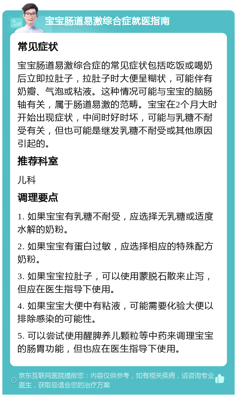 宝宝肠道易激综合症就医指南 常见症状 宝宝肠道易激综合症的常见症状包括吃饭或喝奶后立即拉肚子，拉肚子时大便呈糊状，可能伴有奶瓣、气泡或粘液。这种情况可能与宝宝的脑肠轴有关，属于肠道易激的范畴。宝宝在2个月大时开始出现症状，中间时好时坏，可能与乳糖不耐受有关，但也可能是继发乳糖不耐受或其他原因引起的。 推荐科室 儿科 调理要点 1. 如果宝宝有乳糖不耐受，应选择无乳糖或适度水解的奶粉。 2. 如果宝宝有蛋白过敏，应选择相应的特殊配方奶粉。 3. 如果宝宝拉肚子，可以使用蒙脱石散来止泻，但应在医生指导下使用。 4. 如果宝宝大便中有粘液，可能需要化验大便以排除感染的可能性。 5. 可以尝试使用醒脾养儿颗粒等中药来调理宝宝的肠胃功能，但也应在医生指导下使用。