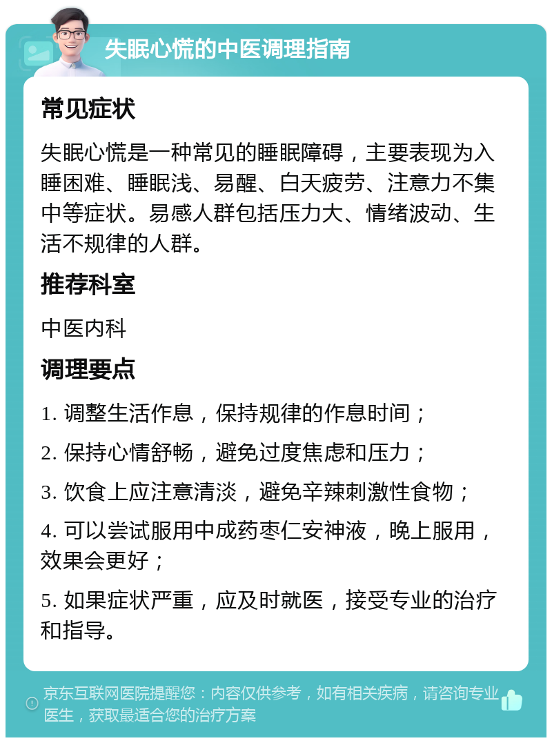 失眠心慌的中医调理指南 常见症状 失眠心慌是一种常见的睡眠障碍，主要表现为入睡困难、睡眠浅、易醒、白天疲劳、注意力不集中等症状。易感人群包括压力大、情绪波动、生活不规律的人群。 推荐科室 中医内科 调理要点 1. 调整生活作息，保持规律的作息时间； 2. 保持心情舒畅，避免过度焦虑和压力； 3. 饮食上应注意清淡，避免辛辣刺激性食物； 4. 可以尝试服用中成药枣仁安神液，晚上服用，效果会更好； 5. 如果症状严重，应及时就医，接受专业的治疗和指导。