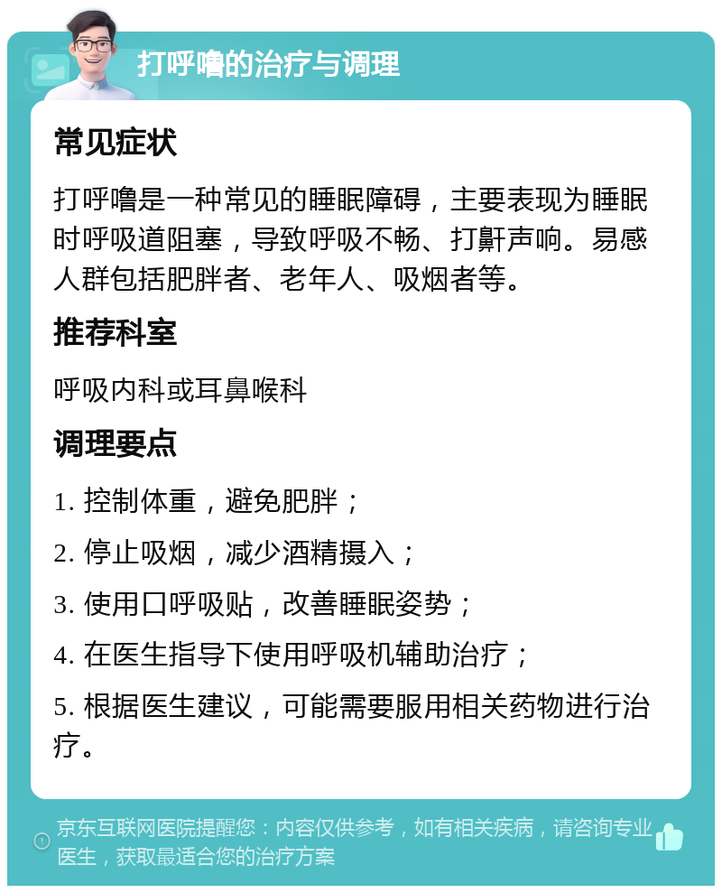 打呼噜的治疗与调理 常见症状 打呼噜是一种常见的睡眠障碍，主要表现为睡眠时呼吸道阻塞，导致呼吸不畅、打鼾声响。易感人群包括肥胖者、老年人、吸烟者等。 推荐科室 呼吸内科或耳鼻喉科 调理要点 1. 控制体重，避免肥胖； 2. 停止吸烟，减少酒精摄入； 3. 使用口呼吸贴，改善睡眠姿势； 4. 在医生指导下使用呼吸机辅助治疗； 5. 根据医生建议，可能需要服用相关药物进行治疗。