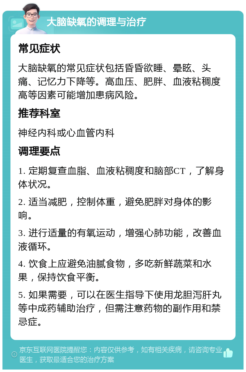 大脑缺氧的调理与治疗 常见症状 大脑缺氧的常见症状包括昏昏欲睡、晕眩、头痛、记忆力下降等。高血压、肥胖、血液粘稠度高等因素可能增加患病风险。 推荐科室 神经内科或心血管内科 调理要点 1. 定期复查血脂、血液粘稠度和脑部CT，了解身体状况。 2. 适当减肥，控制体重，避免肥胖对身体的影响。 3. 进行适量的有氧运动，增强心肺功能，改善血液循环。 4. 饮食上应避免油腻食物，多吃新鲜蔬菜和水果，保持饮食平衡。 5. 如果需要，可以在医生指导下使用龙胆泻肝丸等中成药辅助治疗，但需注意药物的副作用和禁忌症。