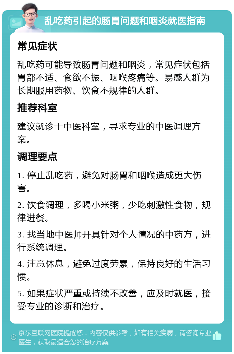 乱吃药引起的肠胃问题和咽炎就医指南 常见症状 乱吃药可能导致肠胃问题和咽炎，常见症状包括胃部不适、食欲不振、咽喉疼痛等。易感人群为长期服用药物、饮食不规律的人群。 推荐科室 建议就诊于中医科室，寻求专业的中医调理方案。 调理要点 1. 停止乱吃药，避免对肠胃和咽喉造成更大伤害。 2. 饮食调理，多喝小米粥，少吃刺激性食物，规律进餐。 3. 找当地中医师开具针对个人情况的中药方，进行系统调理。 4. 注意休息，避免过度劳累，保持良好的生活习惯。 5. 如果症状严重或持续不改善，应及时就医，接受专业的诊断和治疗。