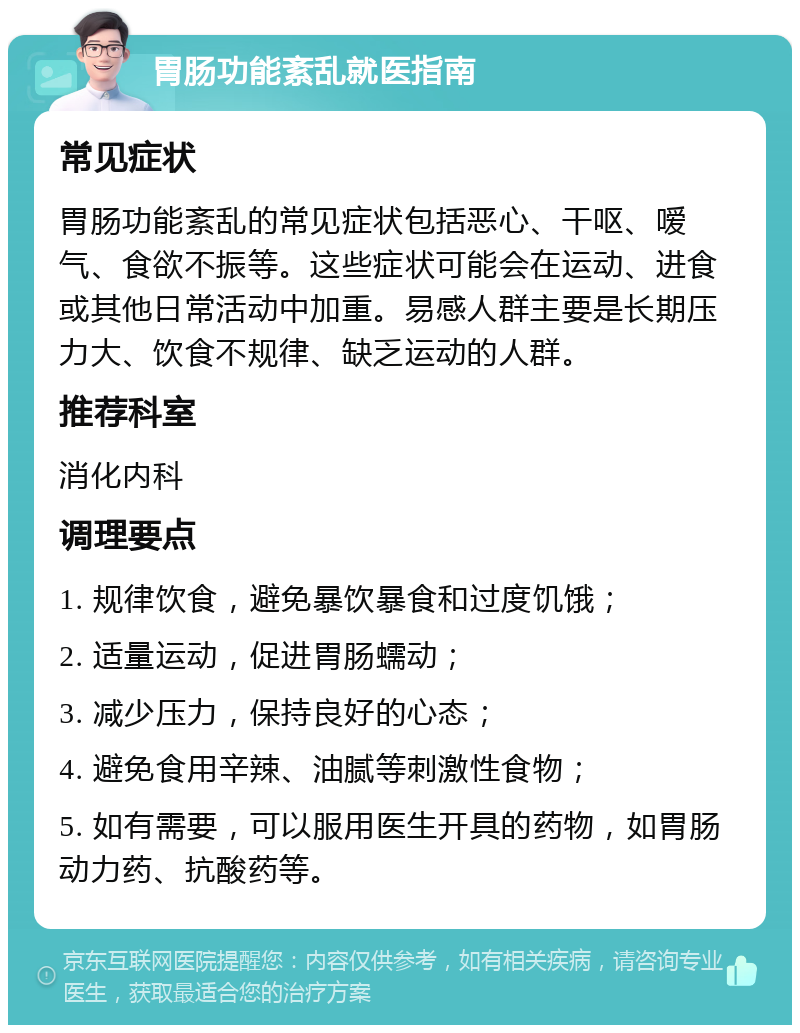 胃肠功能紊乱就医指南 常见症状 胃肠功能紊乱的常见症状包括恶心、干呕、嗳气、食欲不振等。这些症状可能会在运动、进食或其他日常活动中加重。易感人群主要是长期压力大、饮食不规律、缺乏运动的人群。 推荐科室 消化内科 调理要点 1. 规律饮食，避免暴饮暴食和过度饥饿； 2. 适量运动，促进胃肠蠕动； 3. 减少压力，保持良好的心态； 4. 避免食用辛辣、油腻等刺激性食物； 5. 如有需要，可以服用医生开具的药物，如胃肠动力药、抗酸药等。