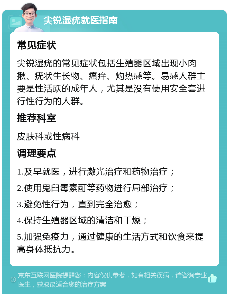 尖锐湿疣就医指南 常见症状 尖锐湿疣的常见症状包括生殖器区域出现小肉揪、疣状生长物、瘙痒、灼热感等。易感人群主要是性活跃的成年人，尤其是没有使用安全套进行性行为的人群。 推荐科室 皮肤科或性病科 调理要点 1.及早就医，进行激光治疗和药物治疗； 2.使用鬼臼毒素酊等药物进行局部治疗； 3.避免性行为，直到完全治愈； 4.保持生殖器区域的清洁和干燥； 5.加强免疫力，通过健康的生活方式和饮食来提高身体抵抗力。