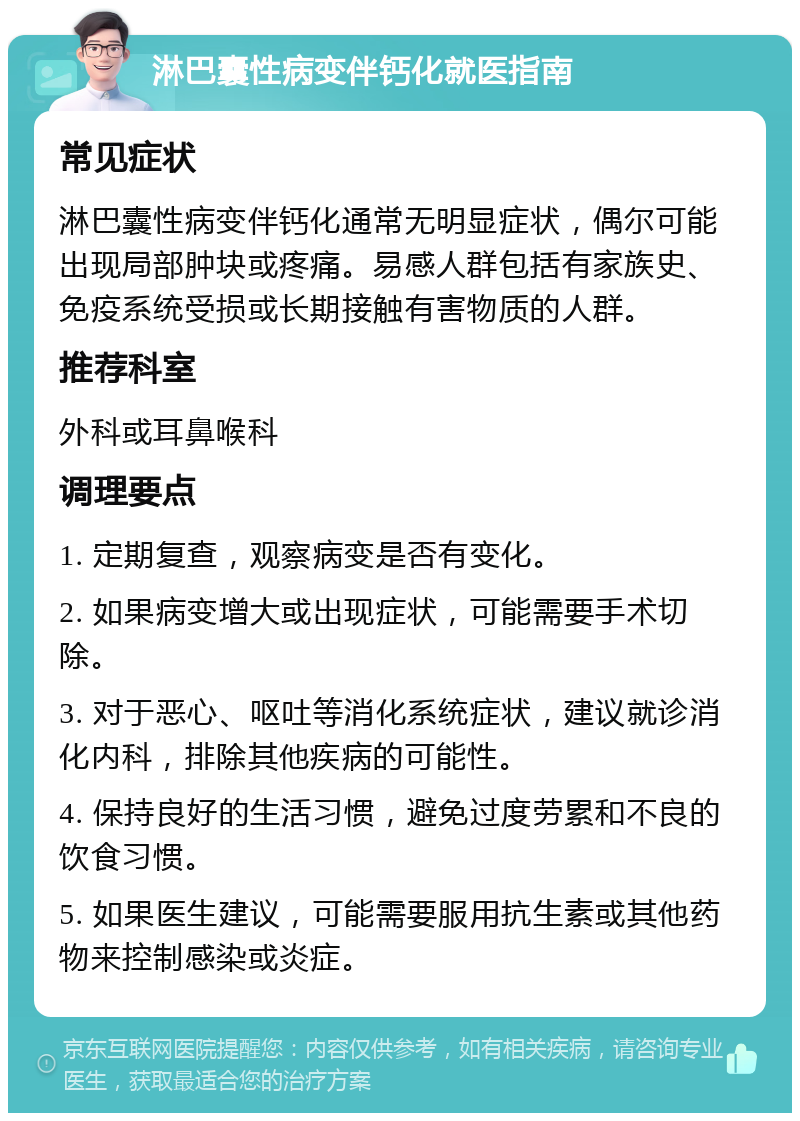 淋巴囊性病变伴钙化就医指南 常见症状 淋巴囊性病变伴钙化通常无明显症状，偶尔可能出现局部肿块或疼痛。易感人群包括有家族史、免疫系统受损或长期接触有害物质的人群。 推荐科室 外科或耳鼻喉科 调理要点 1. 定期复查，观察病变是否有变化。 2. 如果病变增大或出现症状，可能需要手术切除。 3. 对于恶心、呕吐等消化系统症状，建议就诊消化内科，排除其他疾病的可能性。 4. 保持良好的生活习惯，避免过度劳累和不良的饮食习惯。 5. 如果医生建议，可能需要服用抗生素或其他药物来控制感染或炎症。