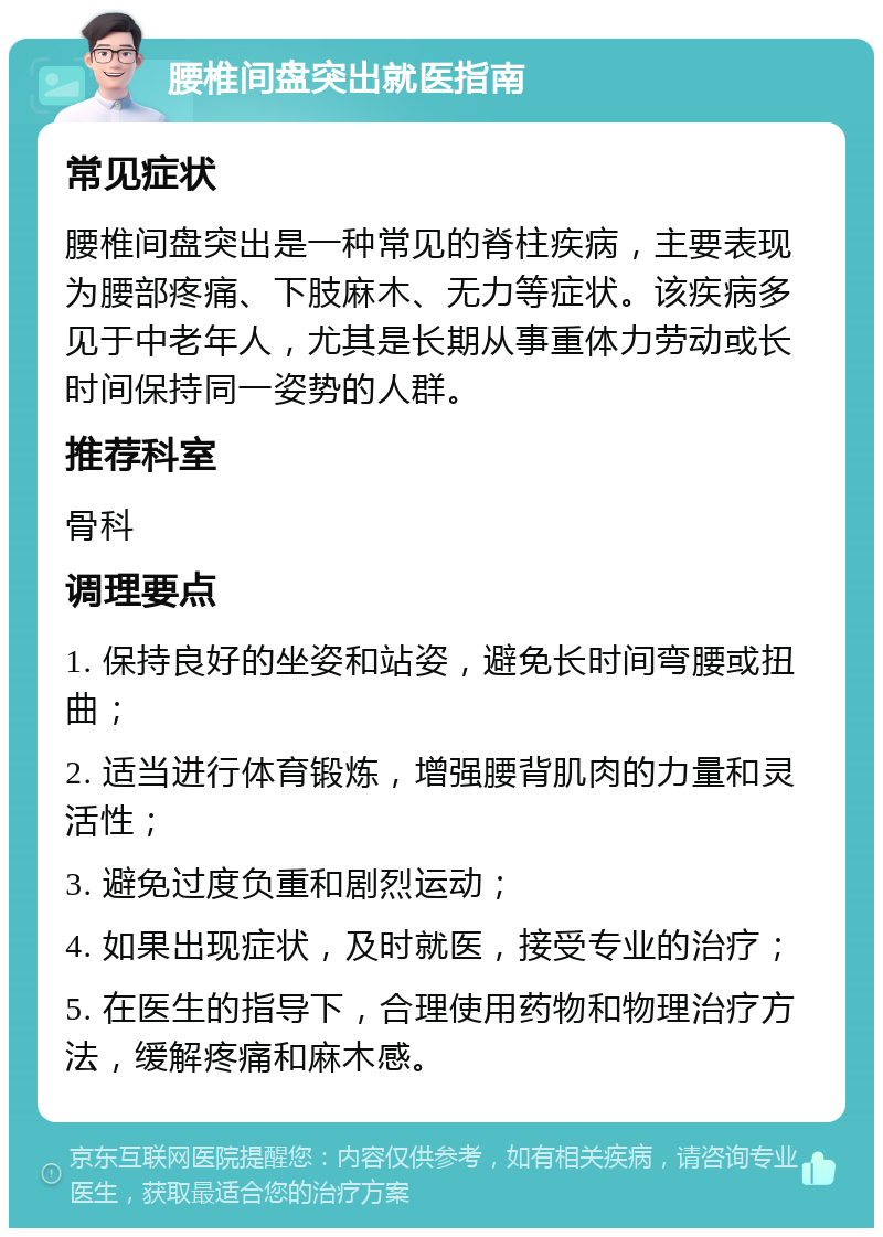 腰椎间盘突出就医指南 常见症状 腰椎间盘突出是一种常见的脊柱疾病，主要表现为腰部疼痛、下肢麻木、无力等症状。该疾病多见于中老年人，尤其是长期从事重体力劳动或长时间保持同一姿势的人群。 推荐科室 骨科 调理要点 1. 保持良好的坐姿和站姿，避免长时间弯腰或扭曲； 2. 适当进行体育锻炼，增强腰背肌肉的力量和灵活性； 3. 避免过度负重和剧烈运动； 4. 如果出现症状，及时就医，接受专业的治疗； 5. 在医生的指导下，合理使用药物和物理治疗方法，缓解疼痛和麻木感。