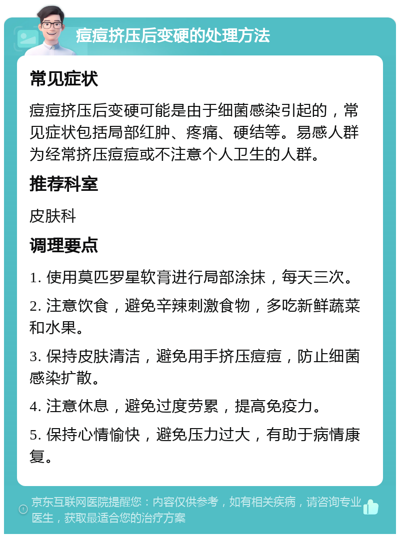 痘痘挤压后变硬的处理方法 常见症状 痘痘挤压后变硬可能是由于细菌感染引起的，常见症状包括局部红肿、疼痛、硬结等。易感人群为经常挤压痘痘或不注意个人卫生的人群。 推荐科室 皮肤科 调理要点 1. 使用莫匹罗星软膏进行局部涂抹，每天三次。 2. 注意饮食，避免辛辣刺激食物，多吃新鲜蔬菜和水果。 3. 保持皮肤清洁，避免用手挤压痘痘，防止细菌感染扩散。 4. 注意休息，避免过度劳累，提高免疫力。 5. 保持心情愉快，避免压力过大，有助于病情康复。