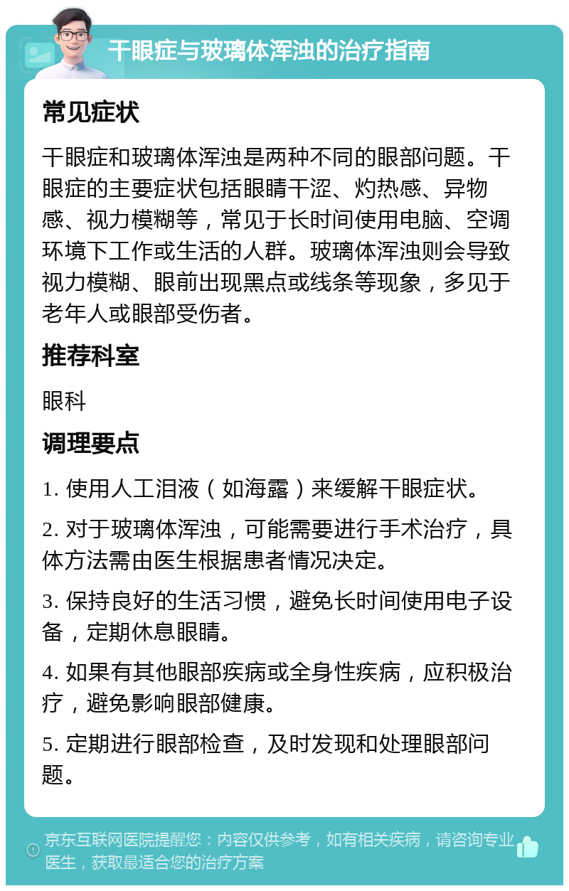 干眼症与玻璃体浑浊的治疗指南 常见症状 干眼症和玻璃体浑浊是两种不同的眼部问题。干眼症的主要症状包括眼睛干涩、灼热感、异物感、视力模糊等，常见于长时间使用电脑、空调环境下工作或生活的人群。玻璃体浑浊则会导致视力模糊、眼前出现黑点或线条等现象，多见于老年人或眼部受伤者。 推荐科室 眼科 调理要点 1. 使用人工泪液（如海露）来缓解干眼症状。 2. 对于玻璃体浑浊，可能需要进行手术治疗，具体方法需由医生根据患者情况决定。 3. 保持良好的生活习惯，避免长时间使用电子设备，定期休息眼睛。 4. 如果有其他眼部疾病或全身性疾病，应积极治疗，避免影响眼部健康。 5. 定期进行眼部检查，及时发现和处理眼部问题。