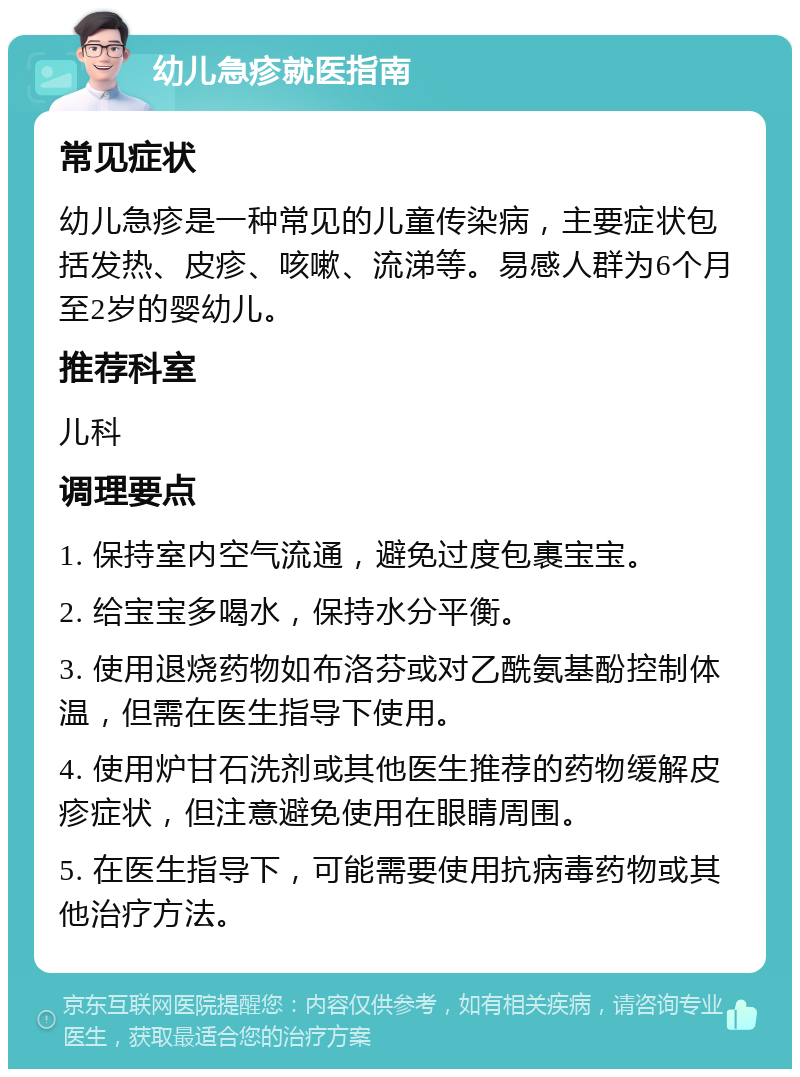 幼儿急疹就医指南 常见症状 幼儿急疹是一种常见的儿童传染病，主要症状包括发热、皮疹、咳嗽、流涕等。易感人群为6个月至2岁的婴幼儿。 推荐科室 儿科 调理要点 1. 保持室内空气流通，避免过度包裹宝宝。 2. 给宝宝多喝水，保持水分平衡。 3. 使用退烧药物如布洛芬或对乙酰氨基酚控制体温，但需在医生指导下使用。 4. 使用炉甘石洗剂或其他医生推荐的药物缓解皮疹症状，但注意避免使用在眼睛周围。 5. 在医生指导下，可能需要使用抗病毒药物或其他治疗方法。