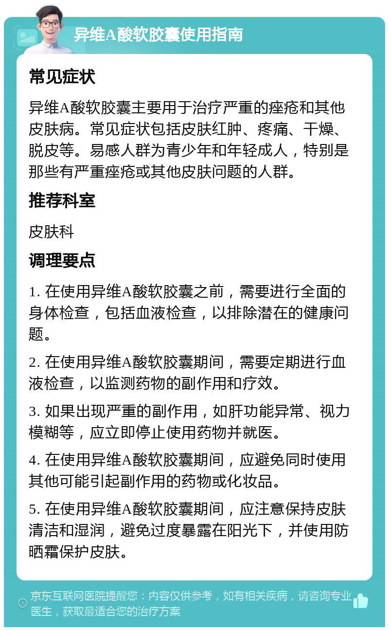 异维A酸软胶囊使用指南 常见症状 异维A酸软胶囊主要用于治疗严重的痤疮和其他皮肤病。常见症状包括皮肤红肿、疼痛、干燥、脱皮等。易感人群为青少年和年轻成人，特别是那些有严重痤疮或其他皮肤问题的人群。 推荐科室 皮肤科 调理要点 1. 在使用异维A酸软胶囊之前，需要进行全面的身体检查，包括血液检查，以排除潜在的健康问题。 2. 在使用异维A酸软胶囊期间，需要定期进行血液检查，以监测药物的副作用和疗效。 3. 如果出现严重的副作用，如肝功能异常、视力模糊等，应立即停止使用药物并就医。 4. 在使用异维A酸软胶囊期间，应避免同时使用其他可能引起副作用的药物或化妆品。 5. 在使用异维A酸软胶囊期间，应注意保持皮肤清洁和湿润，避免过度暴露在阳光下，并使用防晒霜保护皮肤。