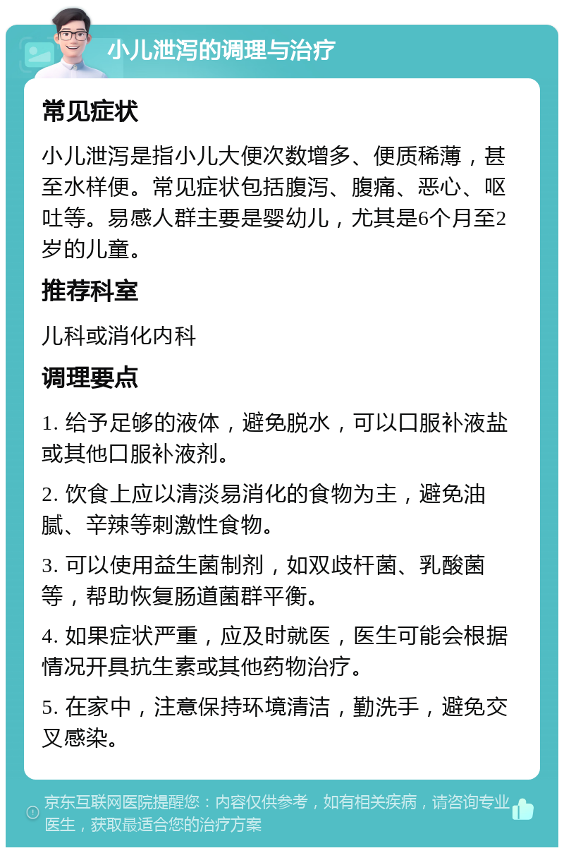 小儿泄泻的调理与治疗 常见症状 小儿泄泻是指小儿大便次数增多、便质稀薄，甚至水样便。常见症状包括腹泻、腹痛、恶心、呕吐等。易感人群主要是婴幼儿，尤其是6个月至2岁的儿童。 推荐科室 儿科或消化内科 调理要点 1. 给予足够的液体，避免脱水，可以口服补液盐或其他口服补液剂。 2. 饮食上应以清淡易消化的食物为主，避免油腻、辛辣等刺激性食物。 3. 可以使用益生菌制剂，如双歧杆菌、乳酸菌等，帮助恢复肠道菌群平衡。 4. 如果症状严重，应及时就医，医生可能会根据情况开具抗生素或其他药物治疗。 5. 在家中，注意保持环境清洁，勤洗手，避免交叉感染。