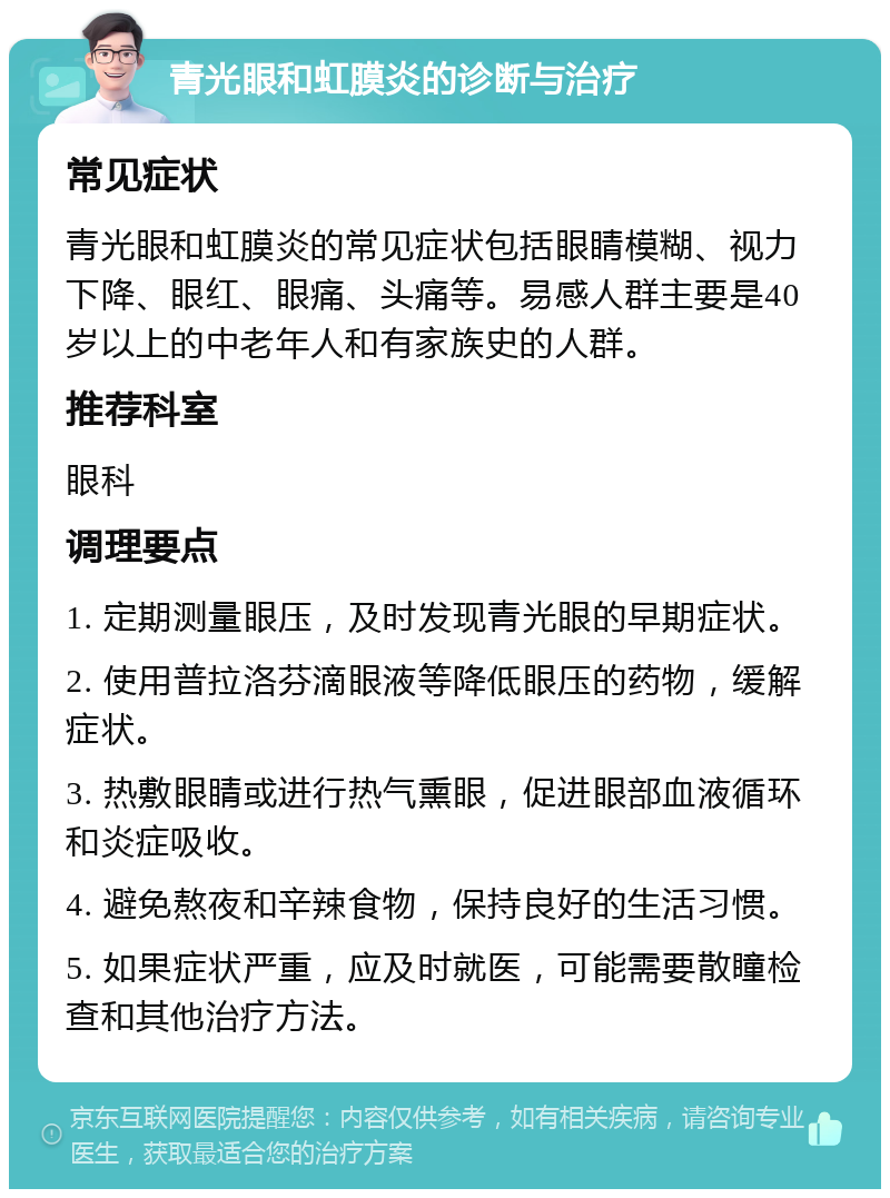 青光眼和虹膜炎的诊断与治疗 常见症状 青光眼和虹膜炎的常见症状包括眼睛模糊、视力下降、眼红、眼痛、头痛等。易感人群主要是40岁以上的中老年人和有家族史的人群。 推荐科室 眼科 调理要点 1. 定期测量眼压，及时发现青光眼的早期症状。 2. 使用普拉洛芬滴眼液等降低眼压的药物，缓解症状。 3. 热敷眼睛或进行热气熏眼，促进眼部血液循环和炎症吸收。 4. 避免熬夜和辛辣食物，保持良好的生活习惯。 5. 如果症状严重，应及时就医，可能需要散瞳检查和其他治疗方法。