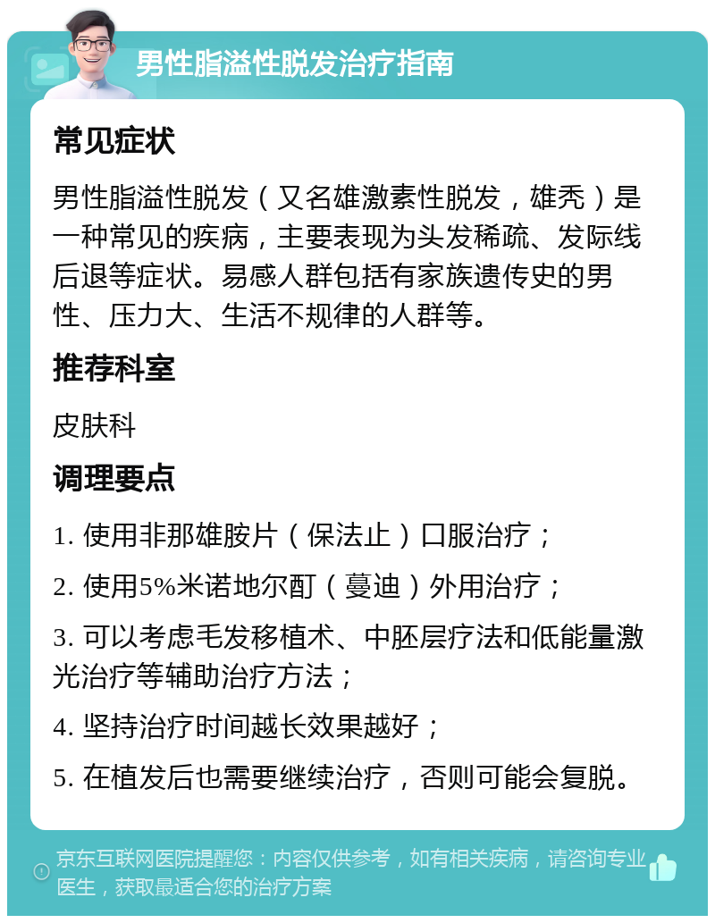 男性脂溢性脱发治疗指南 常见症状 男性脂溢性脱发（又名雄激素性脱发，雄秃）是一种常见的疾病，主要表现为头发稀疏、发际线后退等症状。易感人群包括有家族遗传史的男性、压力大、生活不规律的人群等。 推荐科室 皮肤科 调理要点 1. 使用非那雄胺片（保法止）口服治疗； 2. 使用5%米诺地尔酊（蔓迪）外用治疗； 3. 可以考虑毛发移植术、中胚层疗法和低能量激光治疗等辅助治疗方法； 4. 坚持治疗时间越长效果越好； 5. 在植发后也需要继续治疗，否则可能会复脱。