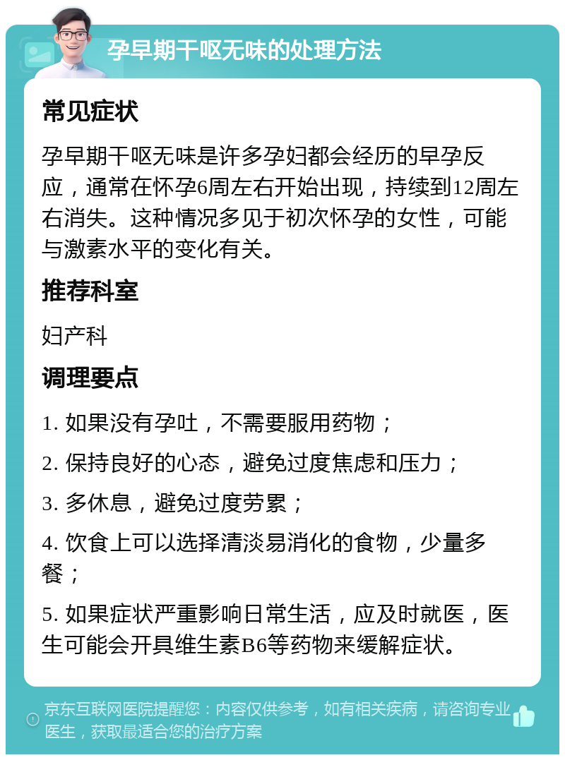 孕早期干呕无味的处理方法 常见症状 孕早期干呕无味是许多孕妇都会经历的早孕反应，通常在怀孕6周左右开始出现，持续到12周左右消失。这种情况多见于初次怀孕的女性，可能与激素水平的变化有关。 推荐科室 妇产科 调理要点 1. 如果没有孕吐，不需要服用药物； 2. 保持良好的心态，避免过度焦虑和压力； 3. 多休息，避免过度劳累； 4. 饮食上可以选择清淡易消化的食物，少量多餐； 5. 如果症状严重影响日常生活，应及时就医，医生可能会开具维生素B6等药物来缓解症状。