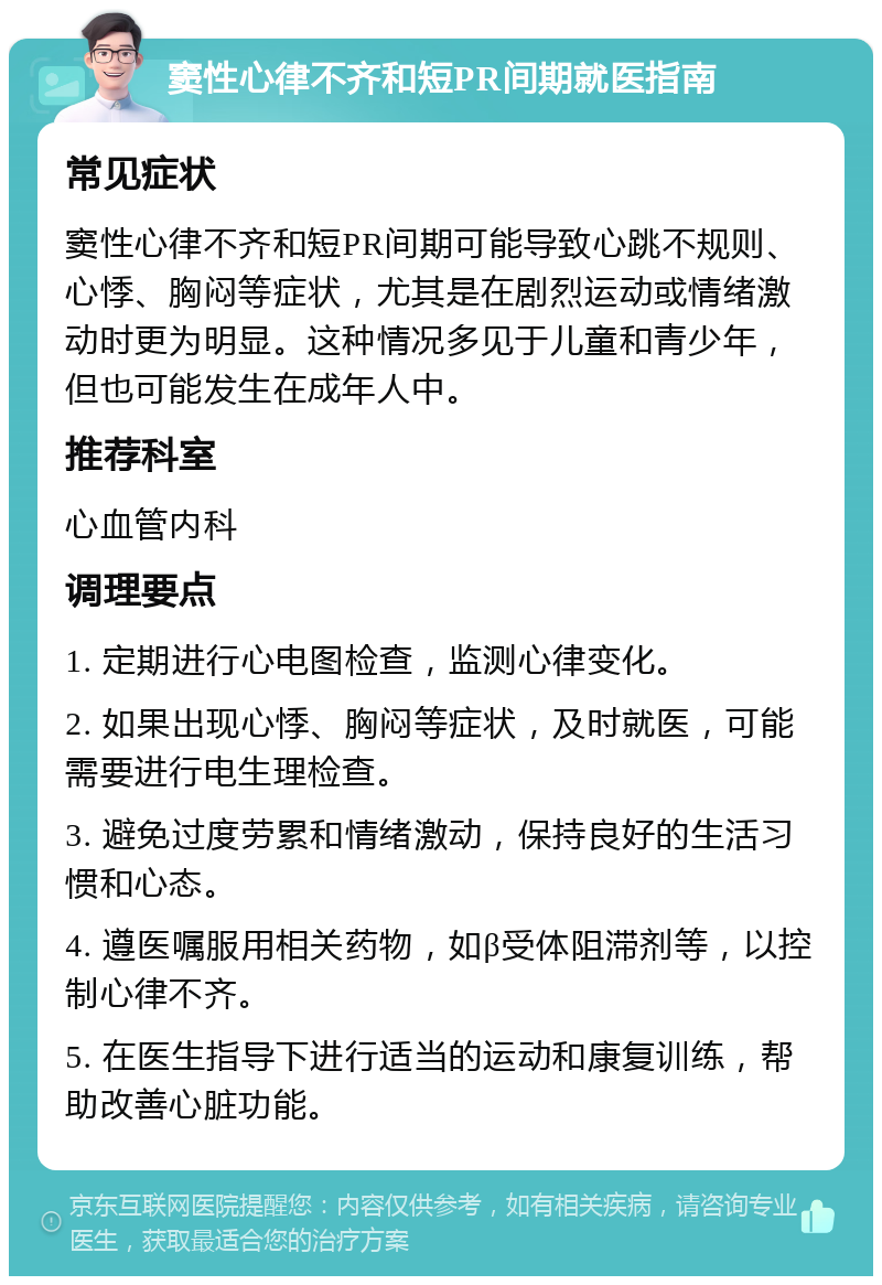 窦性心律不齐和短PR间期就医指南 常见症状 窦性心律不齐和短PR间期可能导致心跳不规则、心悸、胸闷等症状，尤其是在剧烈运动或情绪激动时更为明显。这种情况多见于儿童和青少年，但也可能发生在成年人中。 推荐科室 心血管内科 调理要点 1. 定期进行心电图检查，监测心律变化。 2. 如果出现心悸、胸闷等症状，及时就医，可能需要进行电生理检查。 3. 避免过度劳累和情绪激动，保持良好的生活习惯和心态。 4. 遵医嘱服用相关药物，如β受体阻滞剂等，以控制心律不齐。 5. 在医生指导下进行适当的运动和康复训练，帮助改善心脏功能。