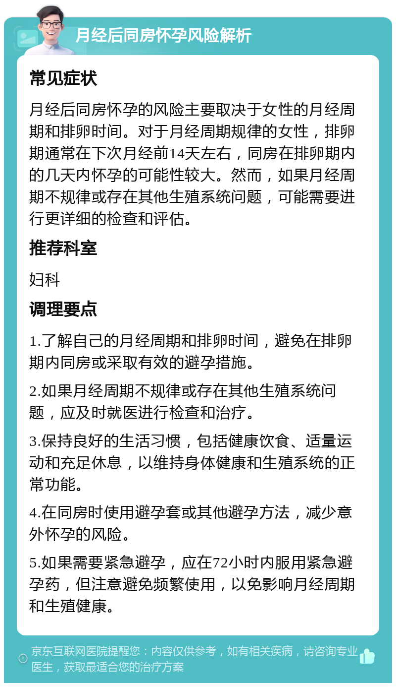 月经后同房怀孕风险解析 常见症状 月经后同房怀孕的风险主要取决于女性的月经周期和排卵时间。对于月经周期规律的女性，排卵期通常在下次月经前14天左右，同房在排卵期内的几天内怀孕的可能性较大。然而，如果月经周期不规律或存在其他生殖系统问题，可能需要进行更详细的检查和评估。 推荐科室 妇科 调理要点 1.了解自己的月经周期和排卵时间，避免在排卵期内同房或采取有效的避孕措施。 2.如果月经周期不规律或存在其他生殖系统问题，应及时就医进行检查和治疗。 3.保持良好的生活习惯，包括健康饮食、适量运动和充足休息，以维持身体健康和生殖系统的正常功能。 4.在同房时使用避孕套或其他避孕方法，减少意外怀孕的风险。 5.如果需要紧急避孕，应在72小时内服用紧急避孕药，但注意避免频繁使用，以免影响月经周期和生殖健康。