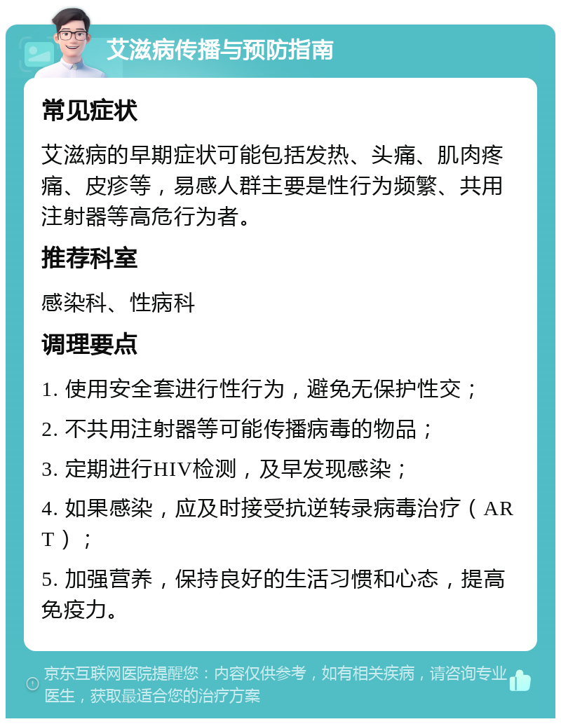 艾滋病传播与预防指南 常见症状 艾滋病的早期症状可能包括发热、头痛、肌肉疼痛、皮疹等，易感人群主要是性行为频繁、共用注射器等高危行为者。 推荐科室 感染科、性病科 调理要点 1. 使用安全套进行性行为，避免无保护性交； 2. 不共用注射器等可能传播病毒的物品； 3. 定期进行HIV检测，及早发现感染； 4. 如果感染，应及时接受抗逆转录病毒治疗（ART）； 5. 加强营养，保持良好的生活习惯和心态，提高免疫力。