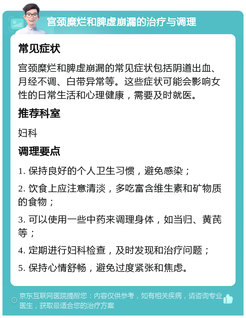 宫颈糜烂和脾虚崩漏的治疗与调理 常见症状 宫颈糜烂和脾虚崩漏的常见症状包括阴道出血、月经不调、白带异常等。这些症状可能会影响女性的日常生活和心理健康，需要及时就医。 推荐科室 妇科 调理要点 1. 保持良好的个人卫生习惯，避免感染； 2. 饮食上应注意清淡，多吃富含维生素和矿物质的食物； 3. 可以使用一些中药来调理身体，如当归、黄芪等； 4. 定期进行妇科检查，及时发现和治疗问题； 5. 保持心情舒畅，避免过度紧张和焦虑。