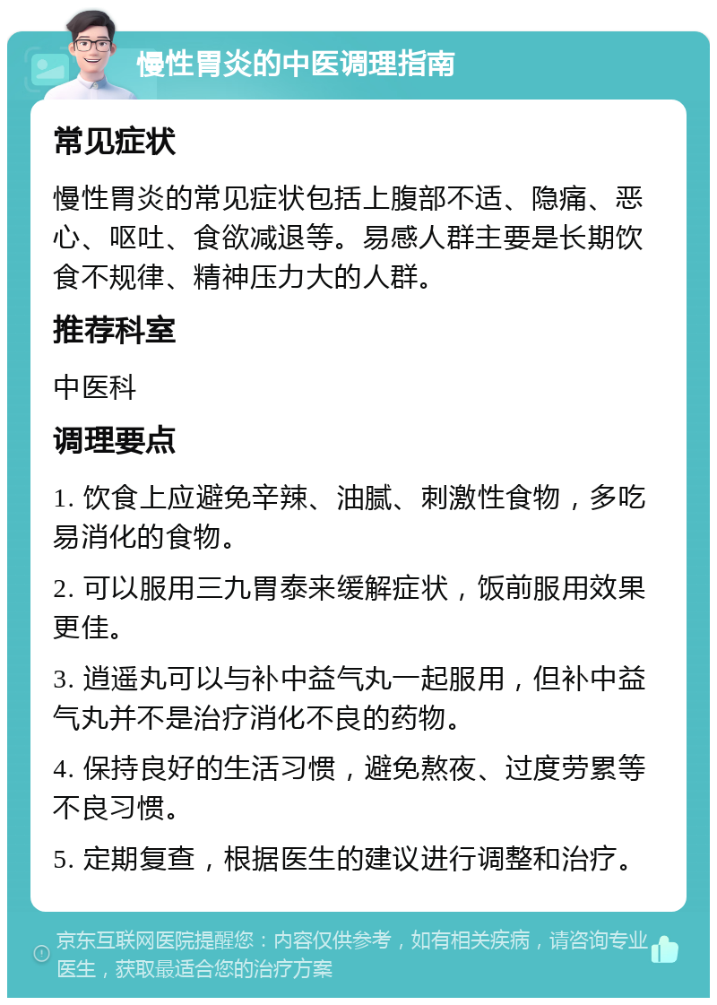 慢性胃炎的中医调理指南 常见症状 慢性胃炎的常见症状包括上腹部不适、隐痛、恶心、呕吐、食欲减退等。易感人群主要是长期饮食不规律、精神压力大的人群。 推荐科室 中医科 调理要点 1. 饮食上应避免辛辣、油腻、刺激性食物，多吃易消化的食物。 2. 可以服用三九胃泰来缓解症状，饭前服用效果更佳。 3. 逍遥丸可以与补中益气丸一起服用，但补中益气丸并不是治疗消化不良的药物。 4. 保持良好的生活习惯，避免熬夜、过度劳累等不良习惯。 5. 定期复查，根据医生的建议进行调整和治疗。