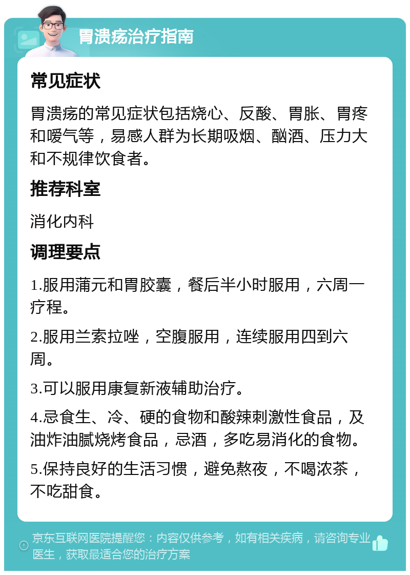 胃溃疡治疗指南 常见症状 胃溃疡的常见症状包括烧心、反酸、胃胀、胃疼和嗳气等，易感人群为长期吸烟、酗酒、压力大和不规律饮食者。 推荐科室 消化内科 调理要点 1.服用蒲元和胃胶囊，餐后半小时服用，六周一疗程。 2.服用兰索拉唑，空腹服用，连续服用四到六周。 3.可以服用康复新液辅助治疗。 4.忌食生、冷、硬的食物和酸辣刺激性食品，及油炸油腻烧烤食品，忌酒，多吃易消化的食物。 5.保持良好的生活习惯，避免熬夜，不喝浓茶，不吃甜食。