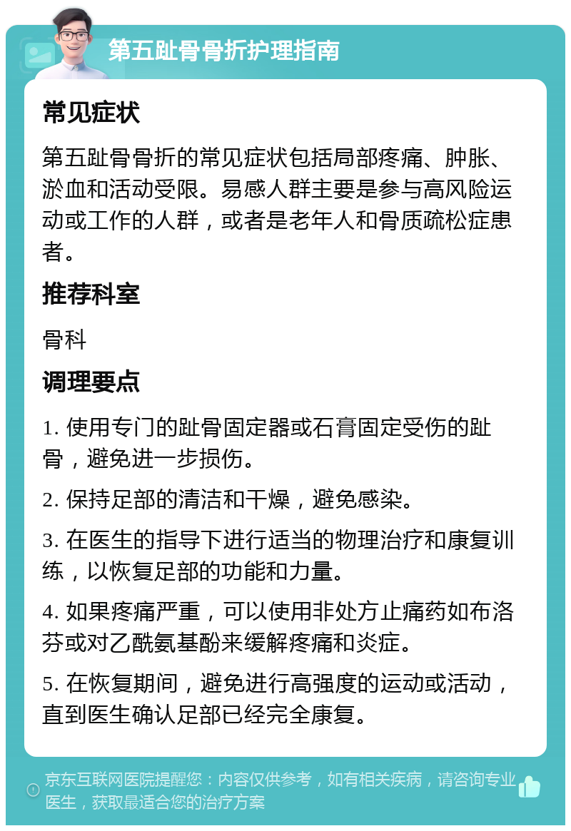 第五趾骨骨折护理指南 常见症状 第五趾骨骨折的常见症状包括局部疼痛、肿胀、淤血和活动受限。易感人群主要是参与高风险运动或工作的人群，或者是老年人和骨质疏松症患者。 推荐科室 骨科 调理要点 1. 使用专门的趾骨固定器或石膏固定受伤的趾骨，避免进一步损伤。 2. 保持足部的清洁和干燥，避免感染。 3. 在医生的指导下进行适当的物理治疗和康复训练，以恢复足部的功能和力量。 4. 如果疼痛严重，可以使用非处方止痛药如布洛芬或对乙酰氨基酚来缓解疼痛和炎症。 5. 在恢复期间，避免进行高强度的运动或活动，直到医生确认足部已经完全康复。