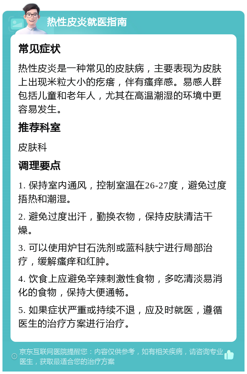 热性皮炎就医指南 常见症状 热性皮炎是一种常见的皮肤病，主要表现为皮肤上出现米粒大小的疙瘩，伴有瘙痒感。易感人群包括儿童和老年人，尤其在高温潮湿的环境中更容易发生。 推荐科室 皮肤科 调理要点 1. 保持室内通风，控制室温在26-27度，避免过度捂热和潮湿。 2. 避免过度出汗，勤换衣物，保持皮肤清洁干燥。 3. 可以使用炉甘石洗剂或蓝科肤宁进行局部治疗，缓解瘙痒和红肿。 4. 饮食上应避免辛辣刺激性食物，多吃清淡易消化的食物，保持大便通畅。 5. 如果症状严重或持续不退，应及时就医，遵循医生的治疗方案进行治疗。