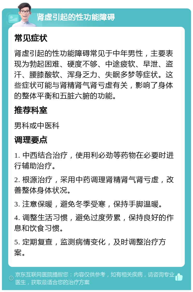 肾虚引起的性功能障碍 常见症状 肾虚引起的性功能障碍常见于中年男性，主要表现为勃起困难、硬度不够、中途疲软、早泄、盗汗、腰膝酸软、浑身乏力、失眠多梦等症状。这些症状可能与肾精肾气肾亏虚有关，影响了身体的整体平衡和五脏六腑的功能。 推荐科室 男科或中医科 调理要点 1. 中西结合治疗，使用利必劲等药物在必要时进行辅助治疗。 2. 根源治疗，采用中药调理肾精肾气肾亏虚，改善整体身体状况。 3. 注意保暖，避免冬季受寒，保持手脚温暖。 4. 调整生活习惯，避免过度劳累，保持良好的作息和饮食习惯。 5. 定期复查，监测病情变化，及时调整治疗方案。