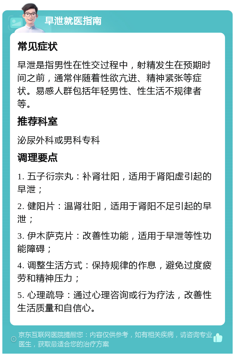 早泄就医指南 常见症状 早泄是指男性在性交过程中，射精发生在预期时间之前，通常伴随着性欲亢进、精神紧张等症状。易感人群包括年轻男性、性生活不规律者等。 推荐科室 泌尿外科或男科专科 调理要点 1. 五子衍宗丸：补肾壮阳，适用于肾阳虚引起的早泄； 2. 健阳片：温肾壮阳，适用于肾阳不足引起的早泄； 3. 伊木萨克片：改善性功能，适用于早泄等性功能障碍； 4. 调整生活方式：保持规律的作息，避免过度疲劳和精神压力； 5. 心理疏导：通过心理咨询或行为疗法，改善性生活质量和自信心。