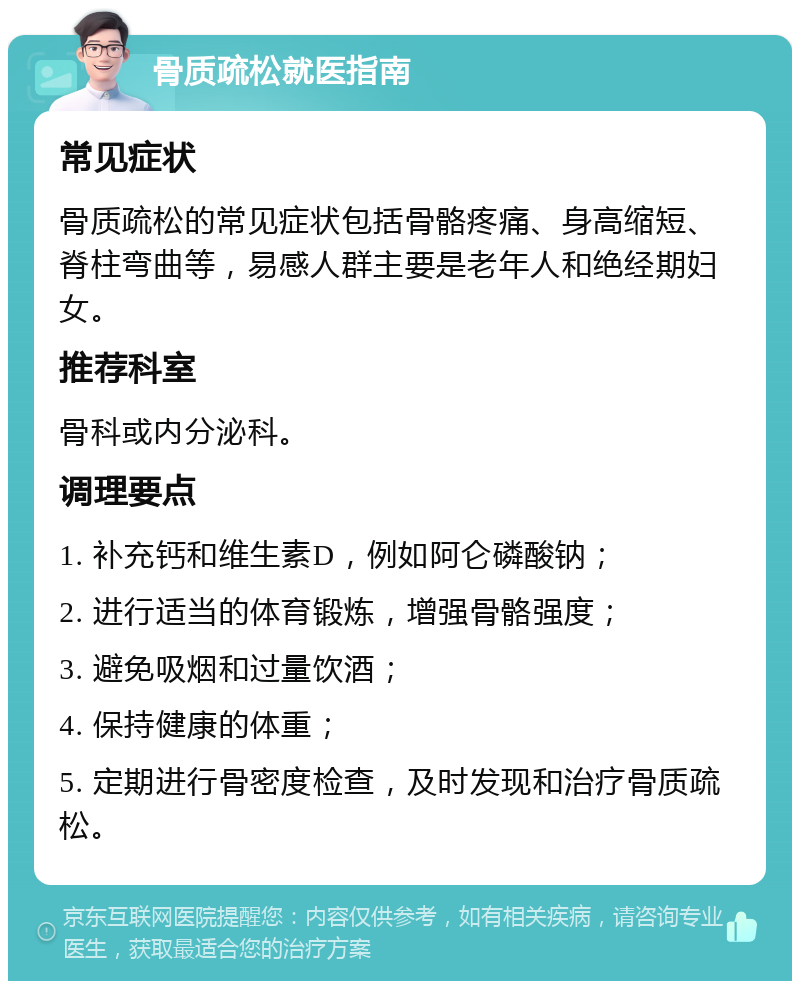 骨质疏松就医指南 常见症状 骨质疏松的常见症状包括骨骼疼痛、身高缩短、脊柱弯曲等，易感人群主要是老年人和绝经期妇女。 推荐科室 骨科或内分泌科。 调理要点 1. 补充钙和维生素D，例如阿仑磷酸钠； 2. 进行适当的体育锻炼，增强骨骼强度； 3. 避免吸烟和过量饮酒； 4. 保持健康的体重； 5. 定期进行骨密度检查，及时发现和治疗骨质疏松。