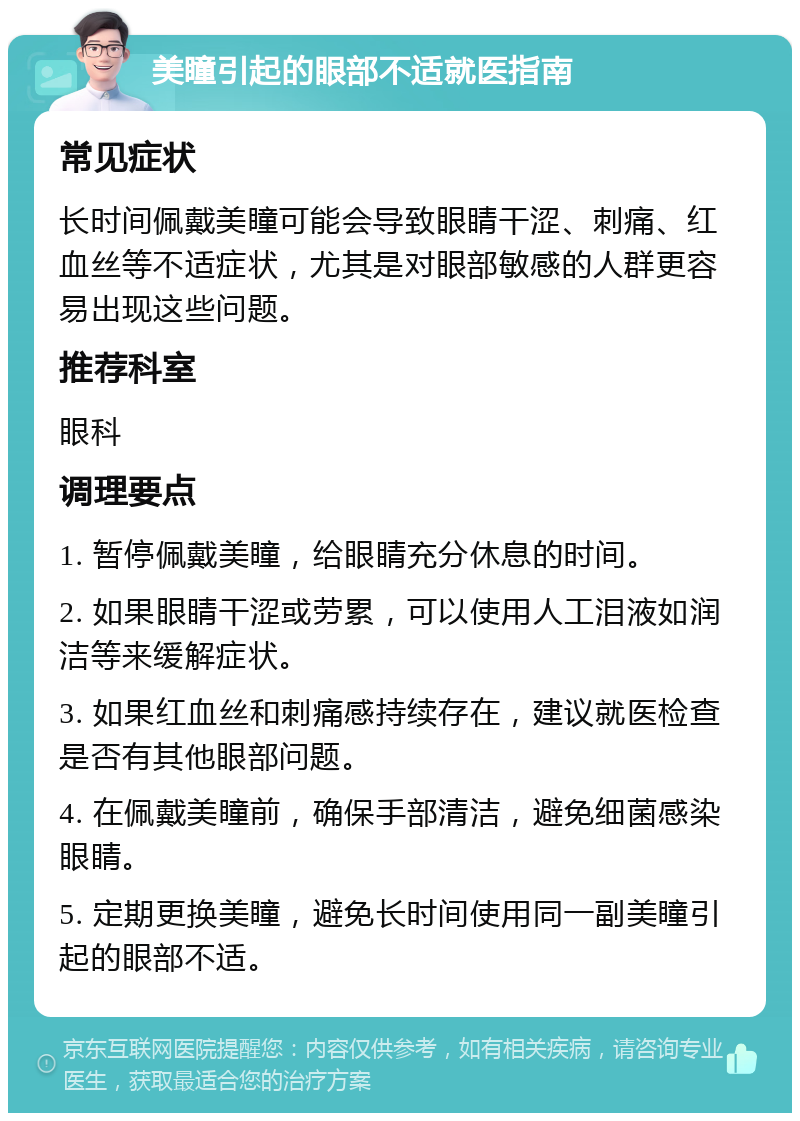 美瞳引起的眼部不适就医指南 常见症状 长时间佩戴美瞳可能会导致眼睛干涩、刺痛、红血丝等不适症状，尤其是对眼部敏感的人群更容易出现这些问题。 推荐科室 眼科 调理要点 1. 暂停佩戴美瞳，给眼睛充分休息的时间。 2. 如果眼睛干涩或劳累，可以使用人工泪液如润洁等来缓解症状。 3. 如果红血丝和刺痛感持续存在，建议就医检查是否有其他眼部问题。 4. 在佩戴美瞳前，确保手部清洁，避免细菌感染眼睛。 5. 定期更换美瞳，避免长时间使用同一副美瞳引起的眼部不适。