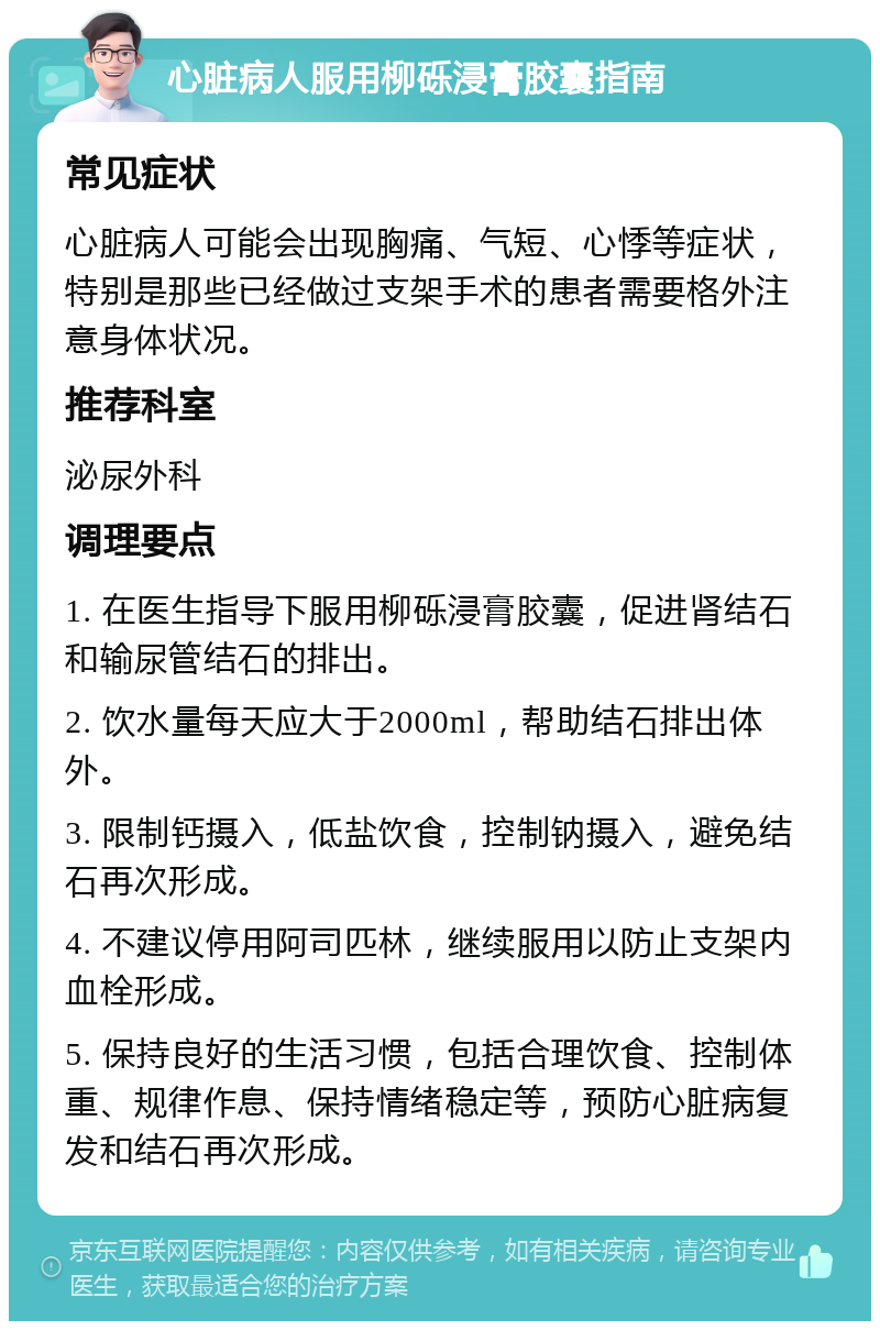 心脏病人服用柳砾浸膏胶囊指南 常见症状 心脏病人可能会出现胸痛、气短、心悸等症状，特别是那些已经做过支架手术的患者需要格外注意身体状况。 推荐科室 泌尿外科 调理要点 1. 在医生指导下服用柳砾浸膏胶囊，促进肾结石和输尿管结石的排出。 2. 饮水量每天应大于2000ml，帮助结石排出体外。 3. 限制钙摄入，低盐饮食，控制钠摄入，避免结石再次形成。 4. 不建议停用阿司匹林，继续服用以防止支架内血栓形成。 5. 保持良好的生活习惯，包括合理饮食、控制体重、规律作息、保持情绪稳定等，预防心脏病复发和结石再次形成。